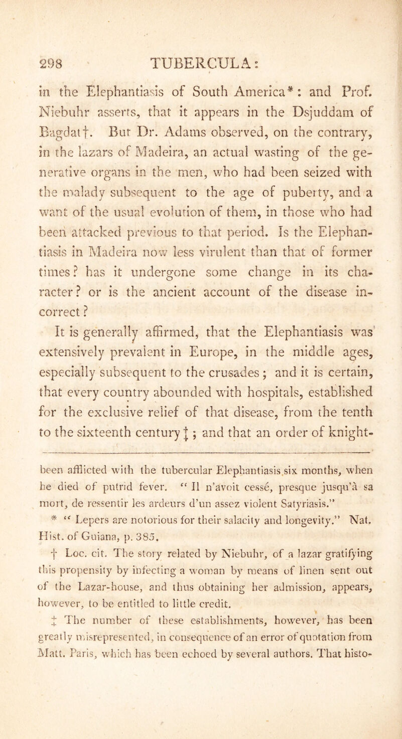 in the Elephantiasis of South America* * : and Prof. Niebuhr asserts, that it appears in the Dsjuddam of Bcigdatf. But Dr. Adams observed, on the contrary, in the lazars of Madeira, an actual wasting of the ge- nerative organs in the men, who had been seized with the malady subsequent to the age of puberty, and a want of the usual evolution of them, in those who had been attacked previous to that period. Is the Elephan- tiasis in Madeira now less virulent than that of former times ? has it undergone some change in its cha- racter? or is the ancient account of the disease in- correct ? It is generally affirmed, that the Elephantiasis was extensively prevalent in Europe, in the middle ages, especially subsequent to the crusades ; and it is certain, that every country abounded with hospitals, established for the exclusive relief of that disease, from the tenth to the sixteenth century I; and that an order of knight- ( been afflicted with the tubercular Elephantiasis.six months, when he died of putrid fever. II n’avoit cesse, presque jusqu’a sa mort, de ressentir les ardeurs d’un assez violent Satyriasis.” * Lepers are notorious for their salacity and longevity.” Nat. Hist, of Guiana, p. 385. f Loc. cit. The story related by Niebuhr, of a lazar gratifying this propensity by infecting a woman by means of linen sent out of the Lazar-house, and thus obtaining her admission, appears, however, to be entitled to little credit. d The number of these establishments, however, has been greatly misrepresented, in consequence of an error of quotation from Alatt. Paris, which has been echoed by several authors. That histo-