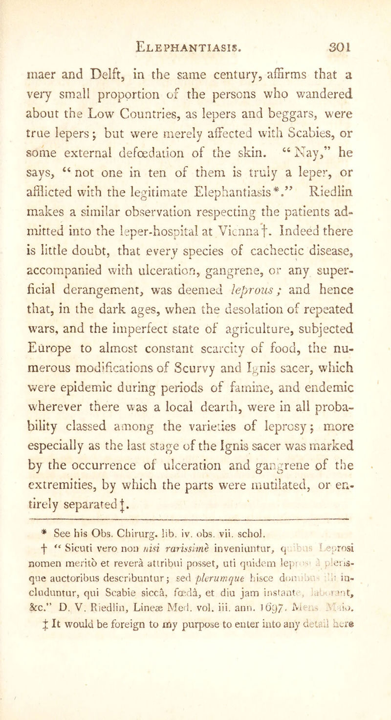 maer and Delft, in the same century, affirms that a very small proportion of the persons who wandered about the Low Countries, as lepers and beggars, were true lepers; but were merely affected with Scabies, or some external defoedaiion of the skin. Nay,” he says, not one in ten of them is truly a leper, or afflicted with the legitimate Elephantiasis Riedlin makes a similar observation respecting the patients ad- mitted into the leper-hospital at Yienaa't. Indeed there is little doubt, that every species of cachectic disease, accompanied with ulceration, gangrene, or any super- ficial derangement, was deemed leprous; and hence that, in the dark ages, when the desolation of repeated w'ars, and the imperfect state of agriculture, subjected Europe to almost constant scarcity of food, the nu- merous modifications of Scurvy and Ignis sacer, which were epidemic during periods of famine, and endemic wherever there v^as a local dearth, were in all proba- bility classed among the varieties of leprosy; more especially as the last stage of the Ignis sacer was marked by the occurrence of ulceration and gangrene of the extremities, by which the parts were mutilated, or en- tirely separated I. '■* See his Obs. Chirurs;. lib. iv. obs. vii. schol. f Sicuti vero non nisi rarissime inveniuntur, q ibus l e^irosi nomen meritb et revera atlribui posset, uti qaidem leps vs pleris- qne auctoribus descrlbuntur; s,Q(\ pier urn que bisce donobn bi! in- cluduntur, qui Scabie sicca, feeda, et diu jam instante, iaU rant, &c.” D. V. Riedlin, Lineae Med. vol. iii. ano. l6'97, rvieu.-, Maiv;. It would be foreign to my purpose to enter into any detail here