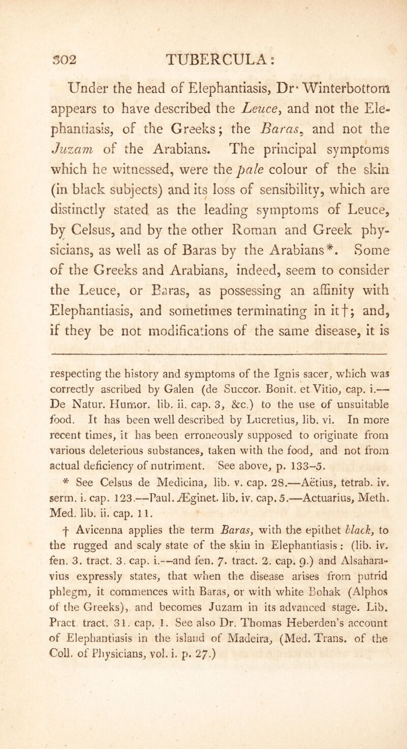 Under the head of Elephantiasis, Dr* * Winterbottom appears to have described the Leuce^ and not the Ele- phantiasis, of the Greeks; the Baras^ and not the Juzam of the Arabians. The principal symptoms which he witnessed, were the pale colour of the skin (in black subjects) and its loss of sensibility, which are distinctly stated as the leading symptoms of Leuce, by Celsiis, and by the other Roman and Greek phy- sicians, as well as of Baras by the Arabians*. Some of the Greeks and Arabians, indeed, seem to consider the Leuce, or Baras, as possessing an affinity with Elephantiasis, and sometimes terminating in itf; and, if they be not modifications of the same disease, it is respecting the history and symptoms of the Ignis sacer, which was correctly ascribed by Galen (de Succor. Bonit, et Vitio, cap. i,— De Natur. Hurrior. lib. ii. cap. 3, &c.) to the use of unsuitable food. It has been well described by Lucretius^ lib. vi. In more recent times, it has been erroneously supposed to originate from various deleterious substances, taken with the food, and not from actual deficiency of nutriment. See above, p. 133-5. * See Celsus de Medicina, lib. v. cap. 28.—-Aetius, tetrab. iv% serm. i. cap. 123.—Paul. jEglnet. lib. iv. cap. 5.—Actuarius, Meth. Med. lib. ii. cap. 11. f Avicenna applies the term Baras, with the epithet Hack, to the rugged and scaly state of the skin in Elephantiasis; (lib. iv. fen. 3. tract. 3. cap. i.—and fen. 7* tract. 2. cap. Q.) and Alsahara- vius expressly states, that when the disease arises from putrid phlegm, it commences with Baras, or with white Bohak (Alphos of the Greeks), and becomes Juzam in its advanced stage. Lib. Pract tract. 31. cap. 1. See also Dr. Thomas Heberden’s account of Elephantiasis in the island of Madeira, (Med. Trans, of the