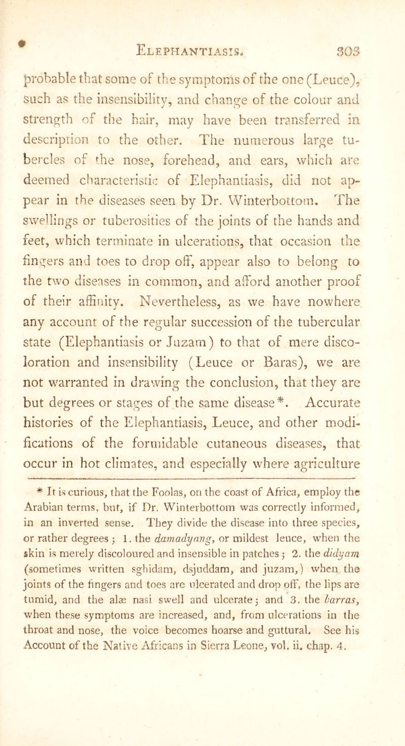 probable that some of the symptoms of the one (Leuce)« such as the insensibility, and change of the colour and strength of the hair, may have been transferred in description to the other. The numerous large tu- bercles of the nose, forehead, and ears, which are deemed characteristic of Elephantiasis, did not ap- pear in the diseases seen by Dr. Winterbottom. The swehings or tuberosities of the joints of the hands and feet, which terminate in ulcerations, that occasion the lingers and toes to drop off, appear also to belong to the two diseases in common, and afford another proof of their affinity. Nevertheless, as we have nowhere any account of the regular succession of the tubercular state (Elephantiasis or Jazarn) to that of mere disco- loration and insensibility (Leuce or Baras), we are not warranted in drawing the conclusion, that they are but degrees or stages of the same disease^. Accurate histones of the Elephantiasis, Leuce, and other modi- fications of the formidable cutaneous diseases, that occur in hot climates, and especially where agriculture * It i-s curious, that the Foolas, on the coast of Africa, employ the Arabian terras, but, if Dr. Winterbottom was correctly informed, in an inverted sense. They divide the disease into three species, or rather degrees 1. the damadynng, or mildest leuce, when the skin is merely discoloured and insensible in patches ^ 2. the didyam (sometimes written sghidam, dsjuddam, and juzam,) when the joints of the hngers and toes are ulcerated and drop off, the lips are * tumid, and the alae nasi swell and ulcerate 5 and 3. the harras, when these symptoms are increased, and, from ulcerations in the throat and nose, the voice becomes hoarse and guttural. See his Account of the Native Africans in Sierra Leone, vol. ii, chap. 4.