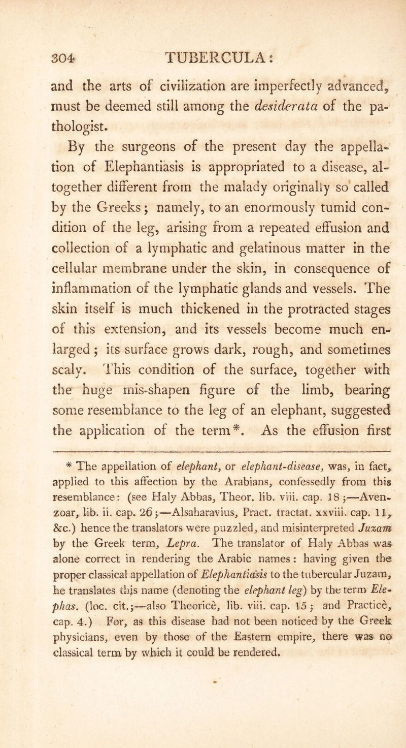 and the arts of civilization are imperfectly advanced, must be deemed still among the desiderata of the pa- thologist. By the surgeons of the present day the appella- tion of Elephantiasis is appropriated to a disease, al- together different from the malady originally so called by the Greeks; namely, to an enormously tumid con- dition of the leg, arising from .a repeated effusion and collection of a lymphatic and gelatinous matter in the cellular membrane under the skin, in consequence of inflammation of the lymphatic glands and vessels. The skin itself is much thickened in the protracted stages of this extension, and its vessels become much en- larged ; its surface grows dark, rough, and sometimes scaly. This condition of the surface, together with the huge mis-shapen figure of the limb, bearing some resemblance to the leg of an elephant, suggested the application of the term^. As the effusion first * The appellation of elephant, or elephant-disease, was, in fact^ applied to this affection by the Arabians, confessedly from this resemblance: (see Haly Abbas, Theor. lib. viii. cap. 18 j—Aven- zoar, lib. ii. cap. 265—Alsaharavius, Pract. tractat. xxviii. cap. 11, &c.) hence the translators were puzzled, and misinterpreted Juzam by the Greek term. Lepra. The translator of Haly Abbas was alone correct in rendering the Arabic names: having given the proper classical appellation of Elephantiasis to the tubercular Juzam, he translates this name (denoting the elephant leg) by the term £/e- plias. (loc. cit.j—also Theorice, lib. viii. cap. 155 and Practice, cap. 4.) For, as this disease had not been noticed by the G.’'eek physicians, even by those of the Eastern empire, there was no classical term by which it could be rendered.
