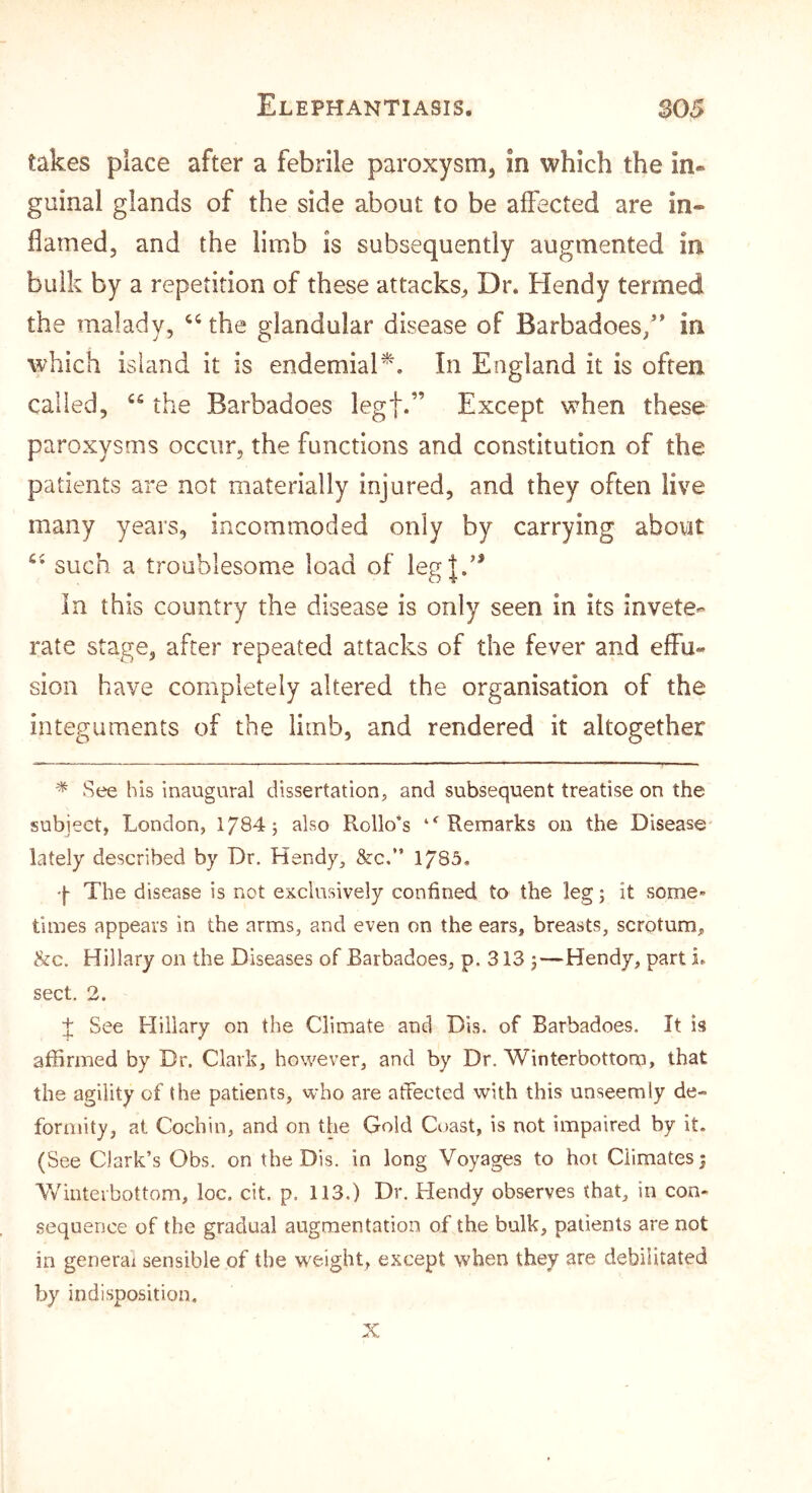 takes place after a febrile paroxysm, in which the in- guinal glands of the side about to be affected are in- flamed, and the limb is subsequently augmented in bulk by a repetition of these attacks^ Dr. Hendy termed the malady, the glandular disease of Barbadoes/’ in which island it is endemiaP, In England it is often called, the Barbadoes legf.” Except when these paroxysms occur, the functions and constitution of the patients are not materially injured, and they often live many years, incommoded only by carrying abovit such a troublesome load of leg|.’* In this country the disease is only seen in its invete- rate stage, after repeated attacks of the fever and effu- sion have completely altered the organisation of the integuments of the limb, and rendered it altogether * See his inaugural dissertation, and subsequent treatise on the subject, London, 1784; also Rollo*s ‘^Remarks on the Disease lately described by Dr. Hendy, &c.” 1783. q The disease is not exclusively confined to the leg; it some- times appears in the arms, and even on the ears, breasts, scrotum, &c. Hillary on the Diseases of Barbadoes, p. 313 ;—Hendy, part i. sect. 2. t See Hillary on the Climate and Dis. of Barbadoes. It is affirmed by Dr. Clark, however, and by Dr. Winterbottom, that the agility of the patients, who are atfected with this unseemly de- formity, at Cochin, and on the Gold Coast, is not impaired by it. (See Clark’s Obs. on the Dis. in long Voyages to hoi Climates 5 Vv^inteibottom, loc. cit. p. 113.) Dr. Hendy observes (hat, in con- sequence of the gradual augmentation of the bulk, patients are not in generai sensible of the weight, except when they are debilitated by indisposition. X