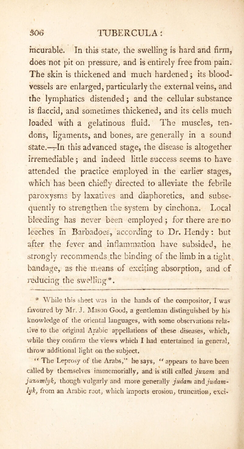 506 ITJBERCULA t incurable. In this state, the swellino: is hard and firm- does not pit on pressure, and is entirely free from pain. The skin is thickened and much hardened; its blood- vessels are enlarged, particularly the external veins, and the lymphatics distended; and the cellular substance is flaccid, and sometimes thickened, and its cells much loaded with a gelatinous fluid. The muscles, ten- dons, ligaments, and bones, are generally in a sound state.—In this advanced stage, the disease is altogether irremediable; and indeed little success seems to have attended the practice employed in the earlier stages, which has been chiefiy directed to alleviate the febrile paroxysms by laxatives and diaphoretics, and subse- quently to strengthen the system by cinchona. Local bleeding has never been employed; for there are no leeches m Barbadoes, according to Dr. Hendy: but after the fever and inflammation have subsided, he strongly recommends the binding of the limb in a tight bandage, as the means of exciting absorption, and of reducing the swelling*. While this sheet was in the hands of the compositor, I was favoured by Mr, J. Mason Good, a gentleman distinguished by his knowledge of the oriental languages, with some observations rela- tive to the original Arabic appellations of these diseases, which, while they confirm the views which I had entertained in general, throw additional light on the subject. The Leprosy of the Arabs,■*’ he says, ‘^‘appears to have been called by themselves immemorially, and is still called juzam and juzamlyk, though vulgarly and more generally judam judam- hjkj from an Arabic root, which imports erosion, tmucation, exci-