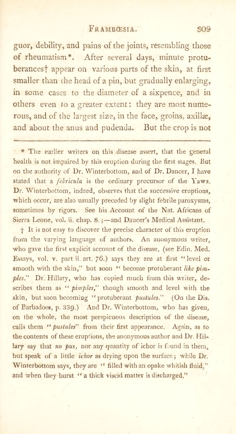 guor, debility, and pains of the joints, resembling those of rheumatism*, i^fter several days, minute protu- berances! appear on various parts of the skin, at first smaller than the head of a pin, but gradually enlarging, in some cases to the diameter of a sixpence, and in others even to a greater extent: they are most nume- rous, and of the largest size, in the face, groins, axillae, and about the anus and pudenda. But the crop is not * The earlier writers on this disease assert, that the general health is not impaired by this eruption daring the first stages. But on the authority of Dr. Winterbottom, and of Dr. Dancer, I have stated that a fehricula is the ordinary precursor of the Yaws. Dr. Winterbottom, indeed, observes that the successive eruptions, which occur, are also usually preceded by slight febrile paroxysms, sometimes by rigors. See his Account of the Nat, Africans of Sierra Leone, vol. ii. chap. 8. j—and Dancer’s Medical Assistant. f It is not easy to discover the precise character of this eruption from the varying language of authors. An anonymous writer, who gave the first explicit account of the disease, (see Edin. Med, Essays, vol. v, part ii. art. ^6.) says they are at first ^^evel or smooth with the skin,” but soon ** become protuberant like pies. Dr. Hillary, who has copied much from this writer, de- scribes them as pimples, though smooth and level with the skin, but soon becoming ‘'protuberant pustules. (On the Diso of Barbadoes, p. SSQ.) And Dr. Winterbottom, who has given, on the whole, the most perspicuous description of the disease, calls them pustules from their first appearance. Again, as to the contents of these eruptions, the anonymous author and Dr. Hil- lary say that no pus, nor any quantity of ichor is fmnd in them, but speak of a little ichor as drying upon the surface; while Dr, Winterbottom says, they are  filled with an opake whitish fluid/’ and when they burst  a thick viscid matter is discharged,”