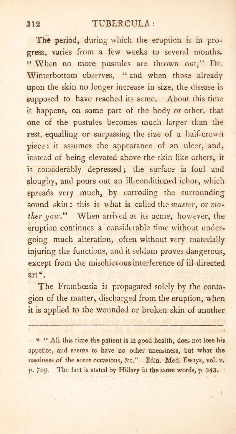 Th^e period, during which the eruption is in pro- gress, varies from a few weeks to several months. When no more pustules are thrown out,” Dr. Winterbottom observes, ‘‘ and when those already upon the skin no longer increase in size, the disease is supposed to have reached its acme. About this time it happens, on some part of the body or other, that one of the pustules becomes much larger than the rest, equalling or surpassing the size of a half-crown piece: it assumes the appearance of an ulcer, and, instead of being elevated above the skin like others, it is considerably depressed; the surface is foul and sloughy, and pours out an ill-conditioned ichor, which spreads very much, by corroding the surrounding sound skin : this is what is called the master^ or mo- ther yaw,When arrived at its acme, however, the eruption continues a considerable time without under- going much alteration, often without very materially injuring the functions, and it seldom proves dangerous, except from the mischievous interference of ill-directed art*. The Framboesia is propagated solely by the conta- gion of the matter, discharged from the eruption, when it is applied to the wounded or broken skin of another ^ All this time the patient is in good health, does not lose his appetite, and seems to have no other uneasiness, but what the nastiness of the sores occasions, fee.” Edin. Med. Essays, vol. v. p. 789. The fact is stated by Hillary in the same words, p. 343.