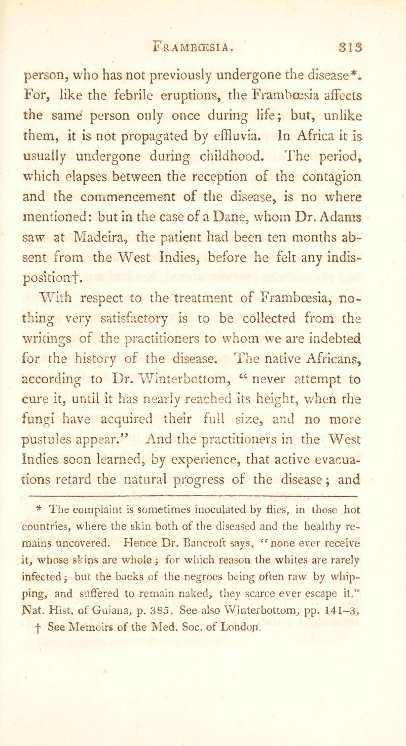 person, who has not previously undergone the disease*. For, like the febrile eruptions, the Frambossia affects the same person only once during life; but, unlike them, it is not propagated by effluvia. In Africa it is usually undergone during childhood. The period, which elapses between the reception of the contagion and the commencement of the disease, is no where mentioned: but in the case of a Dane, whom Dr. Adams saw at Madeira, the patient had been ten months ab- sent from the West Indies, before he felt any indis- positionf. With respect to the treatment of Framboesia, no- thing very satisfactory is to be collected from the writings of the practitioners to whom we are indebted for the history of the disease. The native Africans, according to Dr. Winterbottom, ‘‘ never attempt to cure it, until it has nearly reached its height, v/hen the fungi have acquired their full size, and no more pustules appear.’’ And the practitioners in the West Indies soon learned, by experience, that active evacua- tions retard the natural progress of the disease; and * The complaint is sometimes inoculated by flies, in those hot countries, where the skin both of the diseased and the healthy re- mains uncovered. Hence Dr. Bancroft says, none ever receive it, whose skins are whole ; for which reason the whites are rarely infected; but the backs of the negroes being often raw by whip- ping, and suffered to remain naked, they scarce ever escape it. Nat. Hist, of Guiana, p. 385. See also Winterbottom, pp. 141—3. f See Memoirs of the Med. Soc. of London.