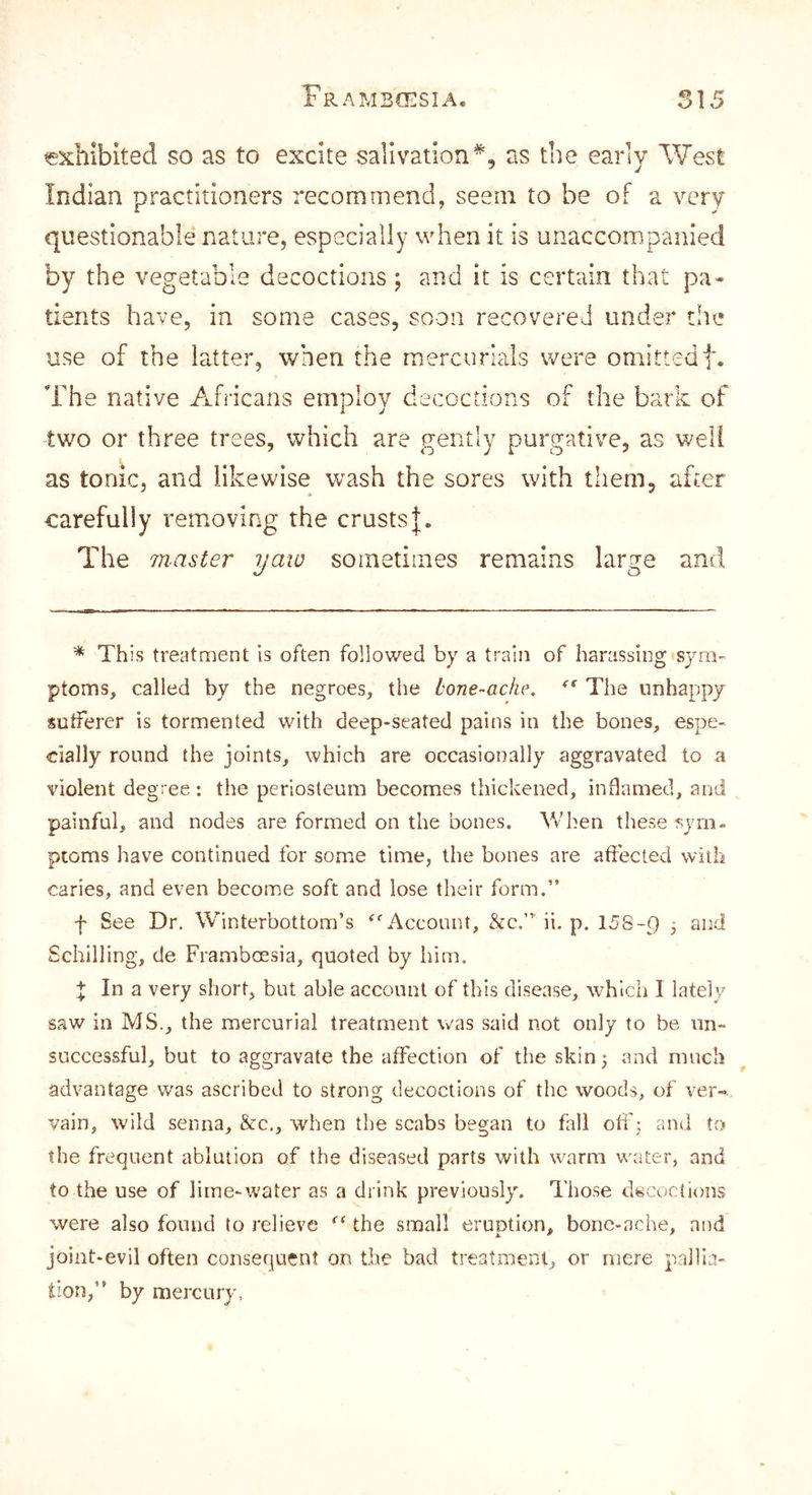 exhibited so as to excite salivation^, as the early West Indian practitioners recommend, seem to be of a very questionable nature, especially when it is unaccompanied by the vegetable decoctions; and it is certain that pa- tients have, in some cases, soon recovered under t!ie use of the latter, when the mercurials were omittedf. The native Africans employ decoctions of the bark of two or three trees, which are gently purgative, as well as tonic, and likewise wash the sores with them, after carefully removing the crusts The inaster yaw sometimes remains large and * This treatment is often followed by a train of harassing sym- ptoms, called by the negroes, the bone-ache. * ** The unhappy sutferer is tormented with deep-seated pains in the bones, espe- cially round the joints, which are occasionally aggravated to a violent degree : the periosteum becomes thickened, inflamed, and painful, and nodes are formed on the bones. Vv hen these sym- ptoms have continued for some time, the bones are affected with caries, and even become soft and lose their form.” f See Dr. Winterbottom’s ^‘'Account, &c.” ii. p. 158-9 j Schilling, de Frambossia, quoted by him. X In 3. very short, but able account of this disease, which I lately saw in MS., the mercurial treatment \v'as said not only to be un- successful, but to aggravate the affection of the skin^ and ranch advantage was ascribed to strong decoctions of the woods, of ver- vain, wild senna, &c,, when the scabs began to fall off; and to the frequent ablation of the diseased parts with warm water, and to the use of lime-water as a drink previously. Those decoclions were also found to relieve the small eruption, bonc-ache, and joint-evil often consequent on the bad treatment, or mere pallia- tion,” by mercury.