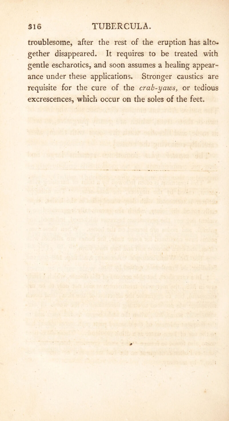troublesome, after the rest of the eruption has alto- gether disappeared. It requires to be treated with gentle escharotics, and soon assumes a healing appear- ance under these applications. Stronger caustics are requisite for the cure of the crah-yaws, or tedious excrescences, which occur on the soles of the feet.