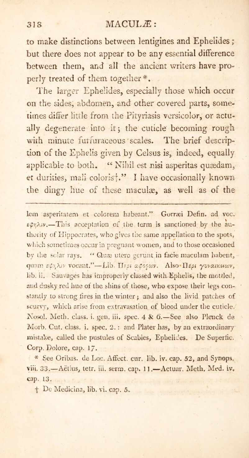 to make distinctions between lentigines and Ephelides; but there does not appear to be any essential difference between them, and all the ancient writers have pro- perly treated of them together*. The larger Ephelides, especially those which occur on the sides, abdomen, and other covered parts, some- times differ little from the Pityriasis versicolor, or actu- ally degenerate into it; the cuticle becoming rough wash minute furmraceous scales. The brief descrip- tion of the Ephelis given by Celsus is, indeed, equally applicable to both. Nihil est nisi asperitas qusedam, et durities, mail colorisj.’’ I have occasionally known the dingy hue of these maculm, as well as of the lern asperitatem et colorera habeant.” Gorrfci Defin. ad voc. —This acceptation of the. term is sanctioned by the au- thotity of Kippociates, who gives the same appellation to the spots, wliieh sometimes occur in pregnant women, and to those occasioned by the solar rays. Qnae iitero gerunt in facie maculam habenq qnnm aC'/piv vocant.”—Lib. IJ'pi cKl-Ctoccy. Also*Dept yvyccixaiojv, lib. it. Sauvages has improperly classed with.Ephelis, ibe mottled, and dusky red hue of the shins of those, who expose their legs con- stantly to strong tires in the winter j and also the livid patches of scurvy, which arise from extravasation of blood under the cuticle, Xosol, Meth. class, i. gen. iii. spec. 4 & 6.—See also Ple'nck de Moib. Cut. class, i. spec. 2.: and Plater has, by an extraordinary mistake, called the pustules of Scabies, Ephelides, De Supertic. Corp. Dolore, cap. 1 / . See Oribas. de Loc. Affect, cur. lib. iv. cap. 52, and Synops. yiii. 33.—Aetius, tetr. iii. serm. cap. 11.—Actual*. Meth. Med. iv. cap. 13. f De Medicina, lib. vi. ca-p. 5.