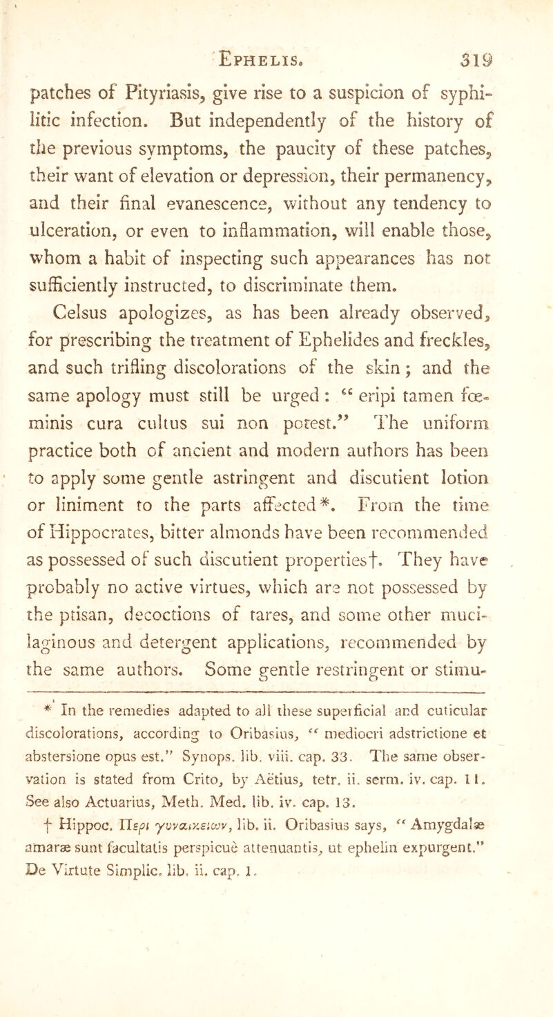 'Ephelis. 319 patches of Pityriasis, give rise to a suspicion of syphi- litic infection. But independently of the history of the previous symptoms, the paucity of these patches, their want of elevation or depression, their permanency, and their final evanescence, without any tendency to ulceration, or even to iiiiiammation, will enable those, whom a habit of inspecting such appearances has not sufficiently instructed, to discriminate them, Celsus apologizes, as has been already observed, for prescribing the treatment of Ephelides and frecides, and such trifling discolorations of the skin; and the same apology must still be urged; eripi tamen fcK» minis cura cultus sui non potest/’ The uniform practice both of ancient and modern authors has been to apply some gentle astringent and discutient lotion or liniment to the parts affected* *. From the time of Hippocrates, bitter almonds have been recommended as possessed of such discutient propertiesf. They have probably no active virtues, which are not possessed by the ptisan, decoctions of tares, and some other muck laginous and detergent applications, recommended by the same authors. Some gentle restringent or stimu- t * In the remedies adapted to all these supeificial and cuticular discolorations, according to Orlbasius, mediocri adstrictione et abstersione opus est. Synops, lib. viii. cap, 33. The same obser* vaiion is stated from Crito, by Aefms, tetr, ii. serm. iv. cap. ll. See also Actnarius, Meth, Med. lib. iv. cap. 13. f Hippoc. JJspi yvvoiizsiajv, lib. ii. Oribasius says, Amygdalae amarae sunt facultatis perspicue attenuantis, ut ephelin expurgent.”