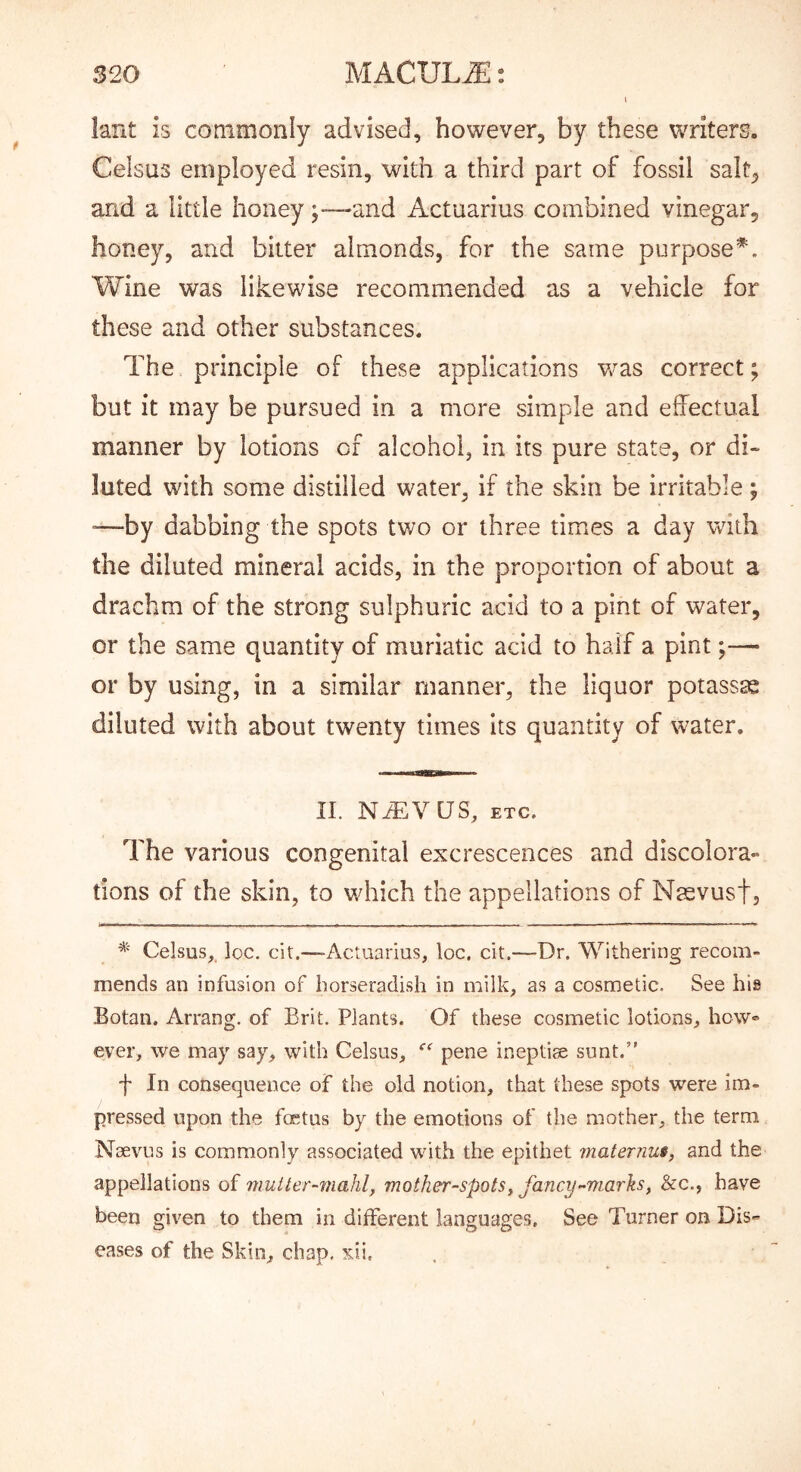 lant is commonly advised, however, by these writers. Celsus employed resin, with a third part of fossil salt, and a little honeyand Actuarius combined vinegar, honey, and bitter almonds, for the same purpose Wine was likewise recommended as a vehicle for these and other substances. The principle of these applications v/as correct; but it may be pursued in a more simple and effectual manner by lotions of alcohol, in its pure state, or di- luted with some distilled water, if the skin be irritable ; “—by dabbing the spots two or three times a day with the diluted mineral acids, in the proportion of about a drachm of the strong sulphuric acid to a pint of water, or the same quantity of muriatic acid to half a pint;— or by using, in a similar manner, the liquor potassae diluted with about twenty times its quantity of water. II. nt:vus, etc. The various congenital excrescences and discolora- tions of the skin, to which the appellations of Naevust, * Celsus,. loc. cit.—Actuarius, loc. cit.—Dr. Withering recom- mends an infusion of horseradish in milk, as a cosmetic. See his Botan. Arrang. of Brit. Plants. Of these cosmetic lotions, how® ever, we may say, with Celsus, pene ineptiae sunt.” f In consequence of the old notion, that these spots were im- pressed upon the foetus by the emotions of the mother, the term Naevus is commonly associated with the epithet vmternus, and the appellations of mutter-mahl, mother-spotsy fancy^miarlis, &c., have been given to them in different languages. See Turner on Dis-