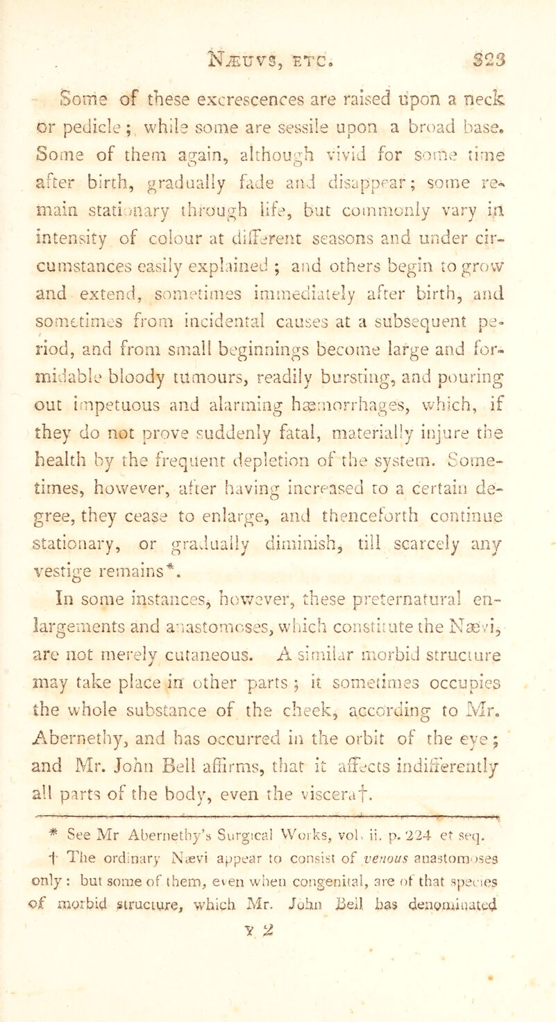 Some of these excrescences are raised lipon a neck or pedicle ; while some are sessile upon a broad base* Some of them again, although vivid for some time after birth, gradually fade and disappear; some re«' main stati niary through life, but commonly vary in intensity of colour at dilTerent seasons and under cir- cumstances easily explained ; and others begin to grow and extend, sometimes immediately after birth, and sometimes from incidental causes at a subsequent pe- riod, and from small beginnings become large and for™ midable bloody tumours, readily bursting, and pouring out impetuous and alarming haemorrhages, which, if they do not prove suddenly fatal, materially injure the health by the frequent depletion of the system. Some- times, however, after having increased to a certain de- gree, they cease to enlarge, and thenceforth continue stationary, or gradually diminish, till scarcely any vestige remains * some instances, however, these preternatural en- largements and a'lastomoses, which constimte the Nasvi, are not merely cutaneous. A similar morbid structure may take place in other parts ; it sometimes occupies the whole substance of the cheek, according to h /ibernethy, and has occurred in the orbit of the eye; and Mr. John Bell affirms, that it affiects indilierently all parts of the body, even the visceraf. - . .. I I 1,1 ■ . wm ^ r J ' 11 ■ - I— .1 ■!« V ■ I !I jm I I . II. m „ 10^1 * See Mr Abernethy’s Surgical VVoks, vol> ii, p. 224 e‘ seq. •}■ The ordinary Nievi appear to consist of venous anastomoses only : but some of them^ even when congenital, are ot that species of morbid structure, which Mr. John j3eil has denymiuated