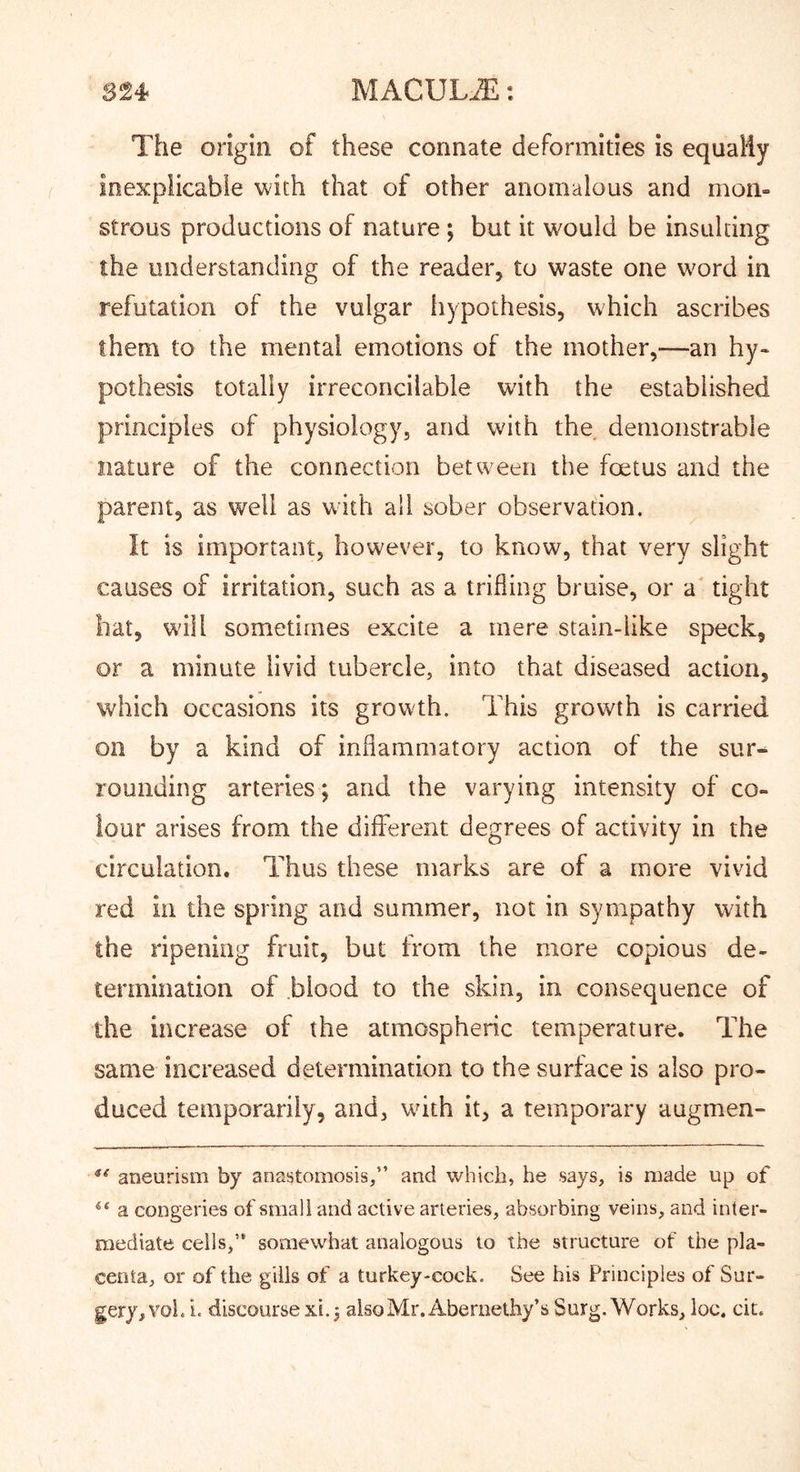 The origin of these connate deformities is equaiiy inexplicable with that of other anomalous and mon- strous productions of nature ; but it would be insulting the understanding of the reader, to waste one word in refutation of the vulgar liypothesis, which ascribes them to the mental emotions of the mother,—an hy- pothesis totally irreconcilable with the established principles of physiology, and with the demonstrable nature of the connection between the foetus and the parent, as well as with all sober observation. It is important, however, to know, that very slight causes of irritation, such as a trifling bruise, or a' tight bat, w'ill sometimes excite a mere stain-like speck, or a minute livid tubercle, into that diseased action, which occasions its growth. This growth is carried on by a kind of inflammatory action of the sur- rounding arteries; and the varying intensity of co- lour arises from the different degrees of activity in the circulation. Thus these marks are of a more vivid red ill the spring and summer, not in sympathy with the ripening fruit, but from the more copious de- termination of blood to the skin, in consequence of the increase of the atmospheric temperature. The same increased determination to the surface is also pro- duced temporarily, and, wdth it, a temporary augmen- aneurism by anastomosis,” and which, he says, is made up of “ a congeries of small and active arteries, absorbing veins, and inter- mediate cells,” somewhat analogous to the structure of the pla- centa, or of the gills of a turkey-cock. See his Principles of Sur-
