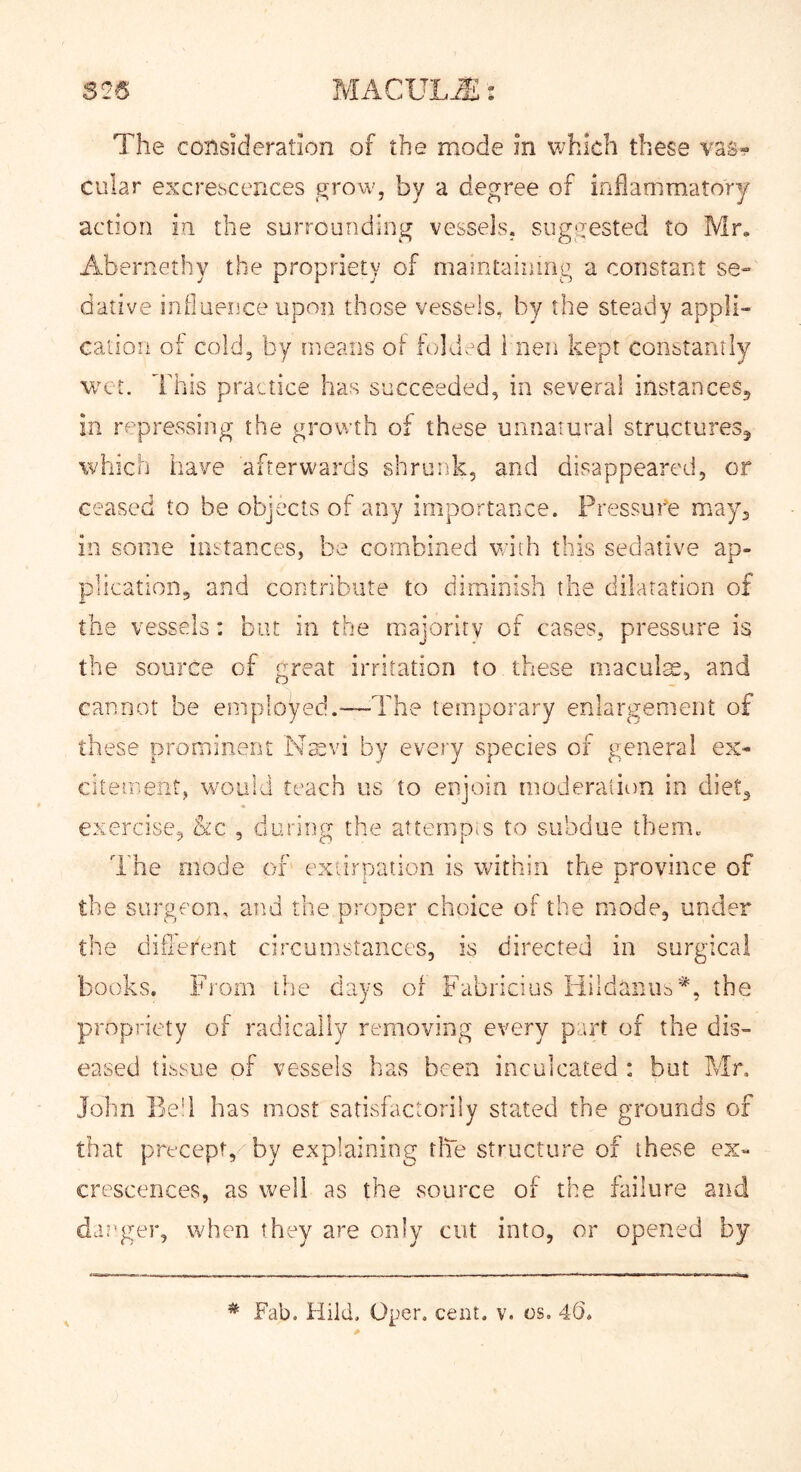 cular excrescences grow, by a degree of inflammatory action in the surrounding vessels, suggested to Mr, Abernethy the propriety of maintaining a constant se- dative influeiice upon those vessels^ by the steady appli- cation of cold, by means of folded i neii kept constantly wet. This practice has succeeded, in several instanceSj in repressing the growth of these unnatural structures^ which have afterwards shrunk, and disappeared, or ceased to be objects of any importance. Pressure may, in some instances, be combined with this sedative ap- plication, and contribute to diminish the dilatation of the vessels: bur in the majority of cases, pressure is the source of great irritation to these maculte, and cannot be employed.—The temporary enlargement of these prominent Nmvi by every species of general ex- citement, would teach us to enjoin moderation in diet, exercise, &c , during the attempt to subdue tbem„ The mode of extirpat.ion is within the province of the surgeon, and the proper choice of the mode, under the diilerent circumstances, is directed in surgical books. From the days of Fabricius Hildaniis'^, the propriety of radically removing every part of the dis- eased tissue of vessels has been inculcated ; but Mr, Jolm Bed has most satisfactorily stated the grounds of that precept, by explaining rlTe structure of these ex- crescences, as well as the source of the failure and danger, when they are only cut into, or opened by Fab, Hild. Oper. cent. v. os. 4(5*