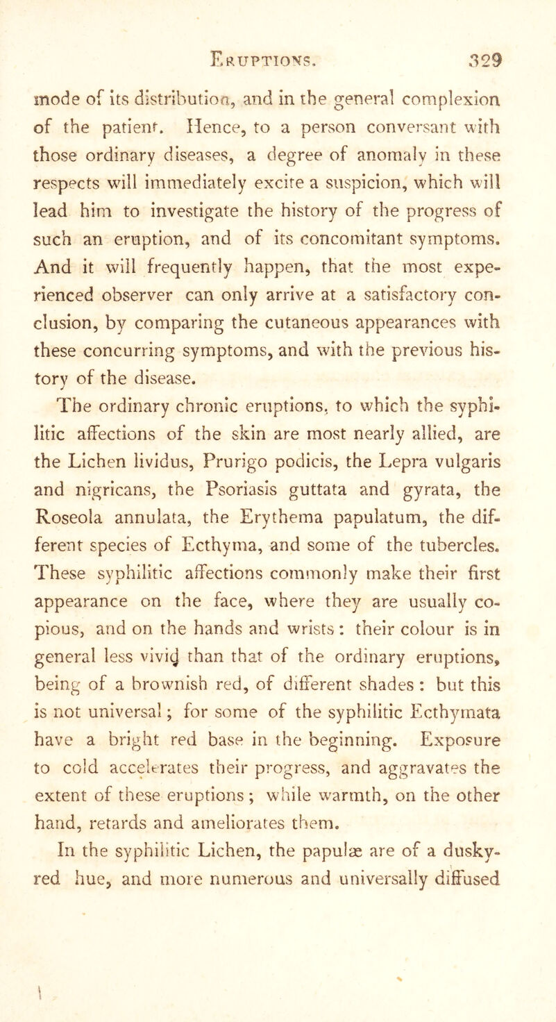 mode of its distributioa, and in the general complexion of the patient. Hence, to a person conversant with those ordinary diseases, a degree of anomaly in these respects will immediately excite a suspicion, which will lead him to investigate the history of the progress of such an eruption, and of its concomitant symptoms. And it will frequently happen, that the most expe- rienced observer can only arrive at a satisfactory con- clusion, by comparing the cutaneous appearances with these concurring symptoms, and with the previous his- tory of the disease. The ordinary chronic eruptions, to which the syphi- litic affections of the skin are most nearly allied, are the Lichen lividus, Prurigo podicis, the Lepra vulgaris and nigricans, the Psoriasis guttata and gyrata, the Roseola annulata, the Erythema papulatum, the dif- ferent species of Ecthyma, and some of the tubercles. These syphilitic affections commonly make their first appearance on the face, where they are usually co- pious, and on the hands and wrists: their colour is in general less vivij than that of the ordinary eruptions, being of a brownish red, of different shades : but this is not universal; for some of the syphilitic Ecthyrnata have a bright red base in the beginning. Exposure to cold accelerates their progress, and aggravates the extent of these eruptions; while warmth, on the other hand, retards and ameliorates them. In the syphilitic Lichen, the papulte are of a dusky- red hue, and more numerous and universally diffused % 1