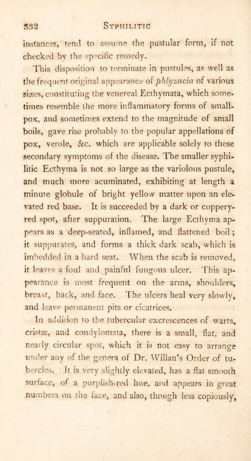 instances, tend to assume the pustular form, if not checked by the sps^cific remedy. This disposition to terminate in pustules, as well as the frequent original appearance of phlyzacia of various sizes, constituting the venereal Ecthymata, which some- times resemble the more inflammatory forms of small- pox, and sometimes extend to the magnitude of small boils, gave rise probably to the popular appellations of pox, verole, &c. which are applicable solely to these secondary symptoms of the disease. The smaller syphi- litic Ecthyma is not so large as the variolous pustule, and much more acuminated, exhibiting at length a minute globule of bright yellow matter upon an ele- vated red base. It is succeeded by a dark or coppery- red spot, after suppuration. The large Ecthyma ap- pears as a deep-seated, inflamed, and flattened boil; it suppurates, and forms a thick dark scab, which is imbedded in a hard seat. When the scab is removed, it leaves a foul and painful fungous ulcer. This ap- pearance is most frequent on the arms, shoulders, breast, back, and face. The ulcers heal very slowly, and leave permanent pits or cicatrices. In addition to the tubercular excrescences of warts, cristm, and condylomata, there is a small, flat, and nearly circular spot, which it is not easy to arrange under any of the genera of Dr. Willan’s Order of tu- bercles. It is very slightly elevated, has a flat smooth surface, of a purplish-red hue. and appears in great numbers on the face, and also, though less copiously.