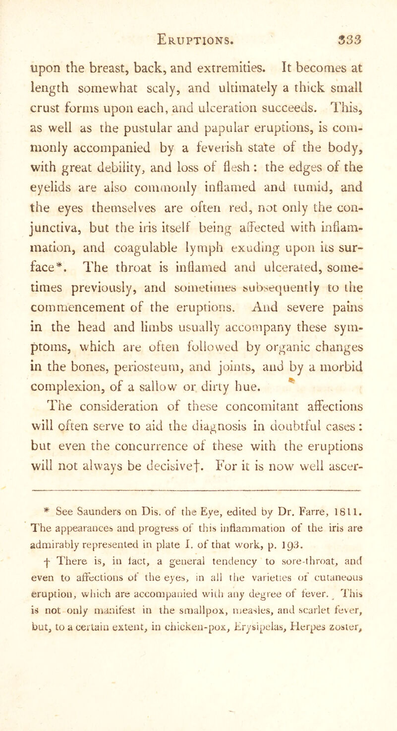 upon the breast, back, and extremities. It becomes at length somewhat scaly, and ultimately a thick small crust forms upon each, and ulceration succeeds. This, as well as the pustular and papular eruptions, is com- monly accompanied by a feverish state of the body, with great debility, and loss of flesh : the edges of the eyelids are also commonly inflamed and tumid, and the eyes themselves are often red, not only the con- junctiva, but the iris itself being affected with inflam- mation, and coagulable lymph exuding upon its sur- faceThe throat is inflamed and ulcerated, some- times previously, and sometimes subsequently to the commencement of the eruptions. And severe pains in the head and limbs usually accompany these sym- ptoms, which are often ioliowed by organic changes in the bones, periosteum, and joints, and by a morbid complexion, of a sallow or dirty hue. ^ The consideration of these concomitant affections will often serve to aid the diagnosis in doubtful cases: but even the concurrence of these with the eruptions will not always be declsivef. For it is now well ascer- * See Saunders on Dis. of the Eye, edited by Dr. Farre, 1811. The appearances and progress of this inflammation of the iris are admirably represented in plate I. of that work, p. I93. 'j' There is, in lact, a general tendency to sore-throat, and even to affections of the eyes, in all the varieties (jf cutaneous eruption, which are accompanied with any degree of fever. ^ This is not only manifest in the smallpox, measles, and scarlet fever, but, to a certain extent, in chicken-pox. Erysipelas, Elerpes zoster.