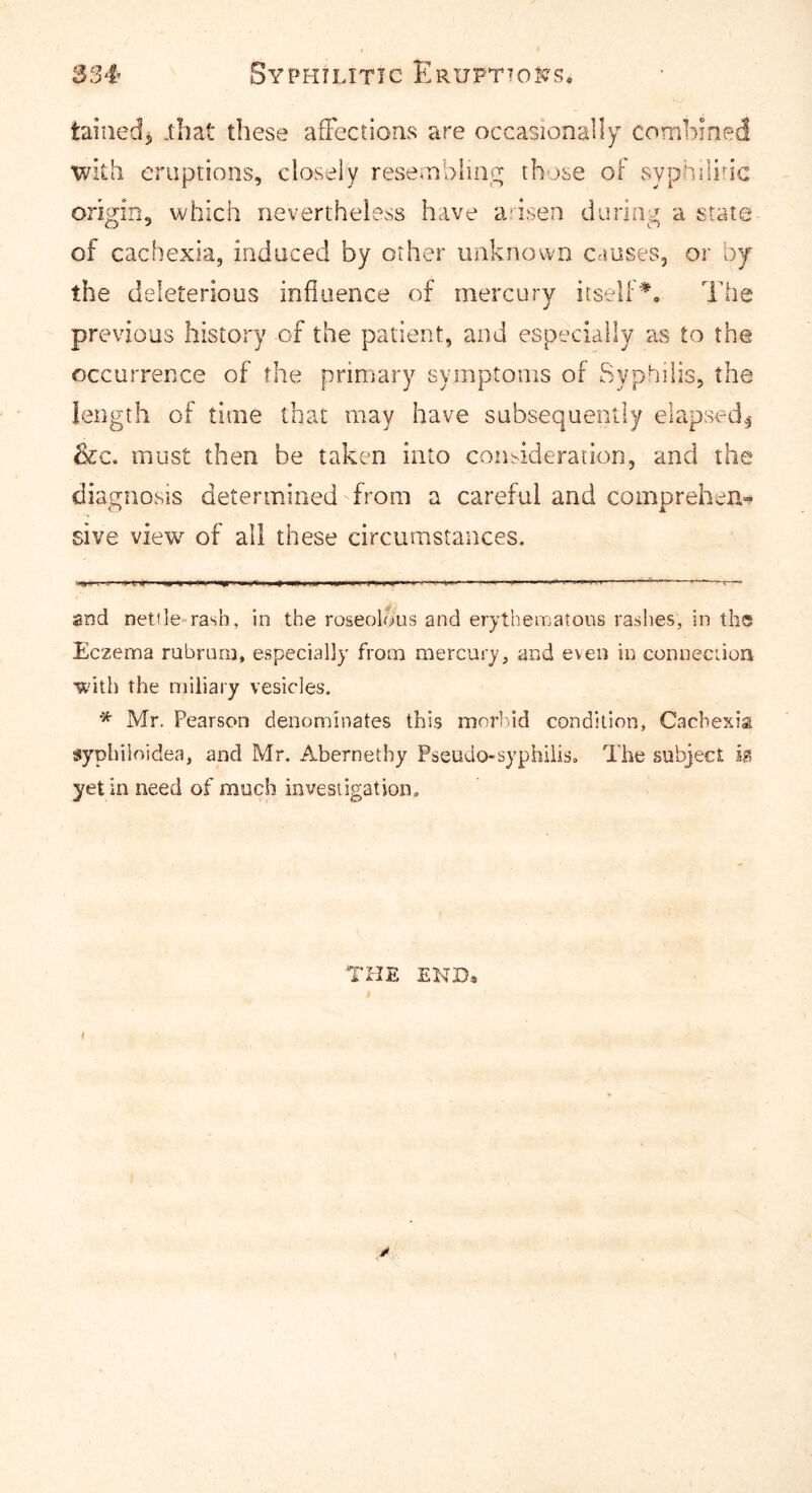 taiiied^ .that these afFections are occasionally combined witli eruptions, closely resernbliiio; those ol syphilihc oncrin, which nevertheless have a isen diiriu::^ a state of cachexia, induced by other unknown causes, or by the deleterious influence of mercury itself^. The previous history of the patient, and especially as to the occurrence of the primary symptoms of Syphilis, the length of time that may have subsequently elapsed^ &c. must then be taken into coindderatlon, and the diagnosis determined from a careful and comprehen- sive view of all these circumstances. and netile-rash, in the roseolous and erythematous rashes, in the Eczema rubruni, especially from mercury, and even in conneciion with the miliary vesicles. * Mr. Pearson denominates this morbid condition, Cachexia sypbiloidea, and Mr. Abernetby Pseudo-sypbiiiso The subject ia yet in need of much investigation. THE END* * 1