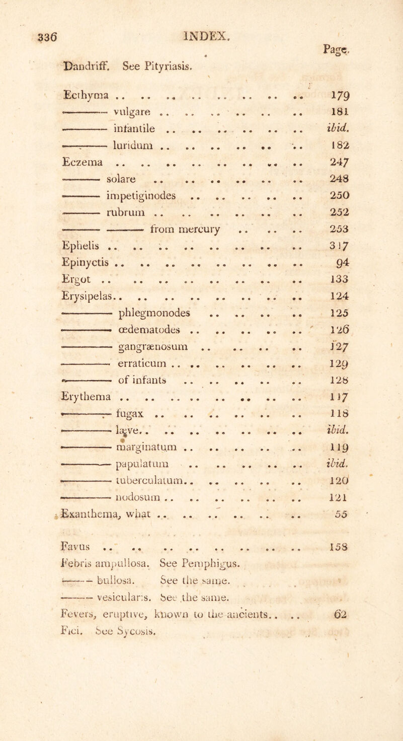 Page. Dandriff. See Pityriasis. Ecthyma .. .. «. 1/9 «— vulgare 181 infantile ibid. —: lundum . 182 Eczema .. 24/ solare 248 ■—— impetiginodes 250 rubruin .. 252 —_=— from mercury 253 Ephelis .. .. 317 Epinyctis 9^ Ergot 133 Erysipelas .. .. 124 phlegmonodes 125 - oedematodes 126 — gangraenosum 12/ erraticum 129 —- of infants 128 Erythema II7 - —r-fugax 118 — iajve,. ibid. m - - marginatu.m 119 pa pul at urn ibid. • tuberculatum 120 - nodosum 121 *Exanthemaj, what 55 Favus 158 Febris ara})Li!iosa. See Pemphigus. bullosa. See the same. vesicular'.s, bee the same. Fevers, eruptive, known to the ancients.. Fici. bee Sycosis. • • 62