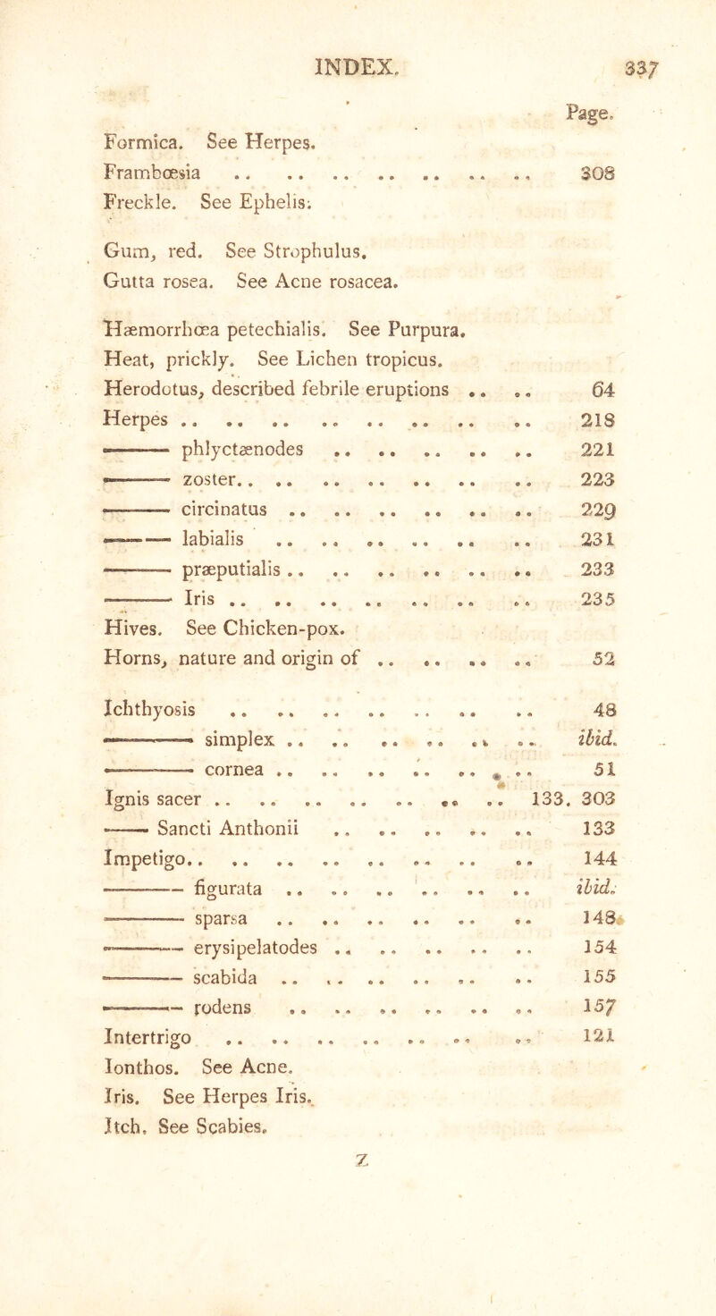 Formica. See Herpes. Framboesia Freckle. See Ephelis; Gum, red. See Strophulus. Gutta rosea. See Acne rosacea. Haemorrhoea petechialis. See Purpura. Heat, prickly. See Lichen tropicus. ' «. Herodotus, described febrile eruptions .. ,. 64 Herpes 218 — phlyctaenodes 221 — zoster 223 — circinatus 229 labialis .. 231 — praeputialis 233 —• Iris 235 Hives. See Chicken-pox. Horns, nature and origin of 52 Ichthyosis ,. .. 48 simplex .... ibid. -— - cornea i^ . 51 Ignis sacer .. 133. 303 Sancti Anthonii 133 Impetigo .. .. 144 —— hgurata ' ibid. sparsa .. 148* — erysipelatodes ,, 154 — scabida .. 155 rodens 15/ Intertrigo .. 121 lonthos. See Acne, Iris. See Herpes Iris.. Itch. See Scabies, z
