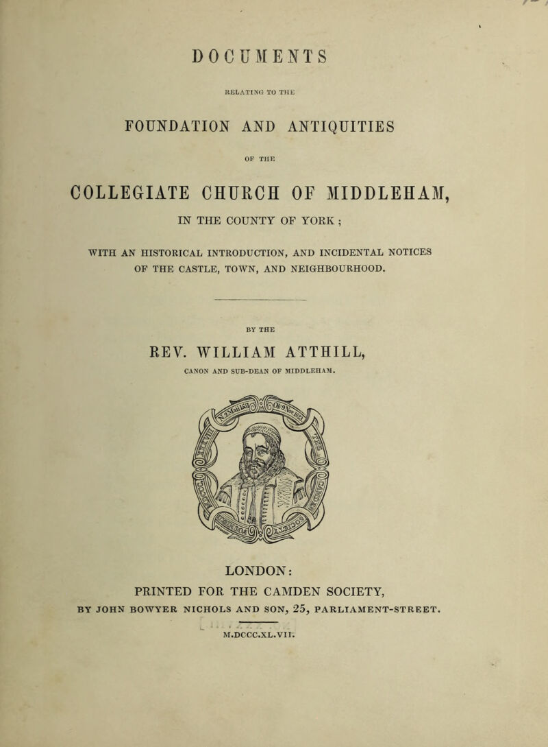 DOCUMENTS RELATIXfJ TO THE FOUNDATION AND ANTIQUITIES OF THE COLLECIATE CHURCH OF MIDDLEHAM, m THE COUNTY OF YOEK ; WITH AN HISTORICAL INTRODUCTION, AND INCIDENTAL NOTICES OF THE CASTLE, TOWN, AND NEIGHBOURHOOD. BY THE REV. WILLIAM ATTHILL, CANON AND SUB-DEAN OF MIDDLEHAM, LONDON: PRINTED FOR THE CAMDEN SOCIETY, BY JOHN BOWYER NICHOLS AND SON, 25, PARLIAMENT-STREET. M.DCCC.XL.Vir.