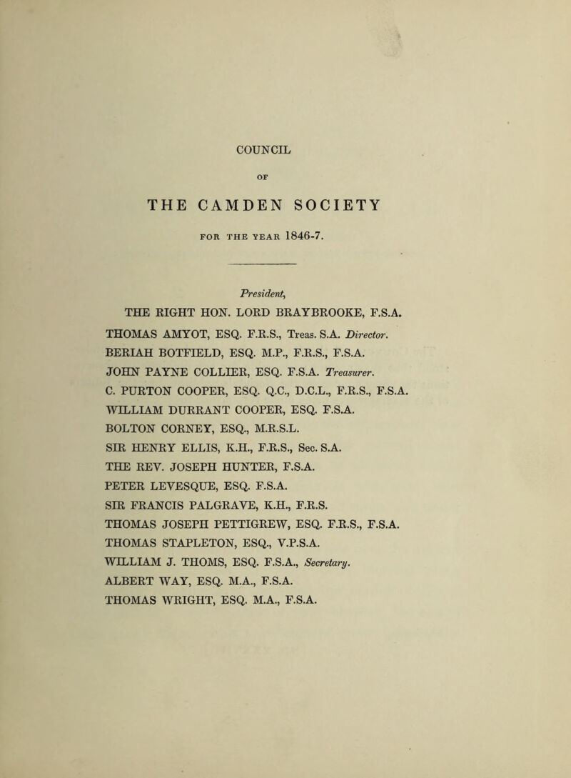 COUNCIL OP THE CAMDEN SOCIETY FOR THE ItEAR 1846-7. President, THE RIGHT HON. LORD BRAYBROOKE, F.S.A. THOIVIAS AMYOT, ESQ. F.R.S., Treas. S.A. Director. BERIAH BOTFIELD, ESQ. M.P., F.R.S., F.S.A. JOHN PAYNE COLLIER, ESQ. F.S.A. Treasurer. C. PURTON COOPER, ESQ. Q.C., D.C.L., F.R.S., F.S.A. WILLIAM DURRANT COOPER, ESQ. F.S.A. BOLTON CORNEY, ESQ., M.R.S.L. SIR HENRY ELLIS, K.H., F.R.S., Sec. S.A. THE REV. JOSEPH HUNTER, F.S.A. PETER LEVESQUE, ESQ. F.S.A. SIR FRANCIS PALGRAVE, K.H., F.R.S. THOMAS JOSEPH PETTIGREW, ESQ. F.R.S., F.S.A. THOMAS STAPLETON, ESQ., V.P.S.A. WILLIAM J. THOMS, ESQ. F.S.A., Secretary. ALBERT WAY, ESQ. M.A., F.S.A. THOMAS WRIGHT, ESQ. M.A., F.S.A.