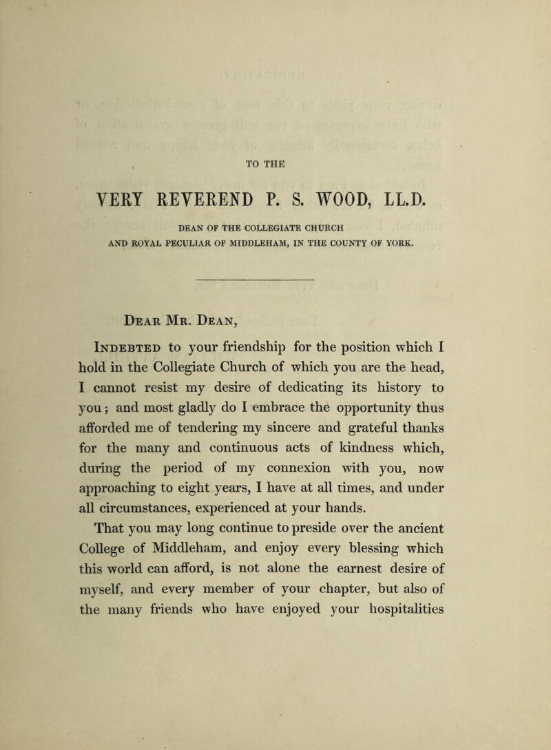 TO THE VERY REVEREND P. S. WOOD, LLD. DEAN OF THE COLLEGIATE CHURCH AND ROYAL PECULIAR OF MIDDLEHAM, IN THE COUNTY OF YORK. Dear Mr. Dean, Indebted to your friendship for the position which I hold in the Collegiate Church of which you are the head, I cannot resist my desire of dedicating its history to you; and most gladly do I embrace the opportunity thus afforded me of tendering my sincere and grateful thanks for the many and continuous acts of kindness which, during the period of my connexion with you, now approaching to eight years, I have at all times, and under all circumstances, experienced at your hands. That you may long continue to preside over the ancient College of Middleham, and enjoy every blessing which this world can afford, is not alone the earnest desire of myself, and every member of your chapter, but also of the many friends who have enjoyed your hospitalities