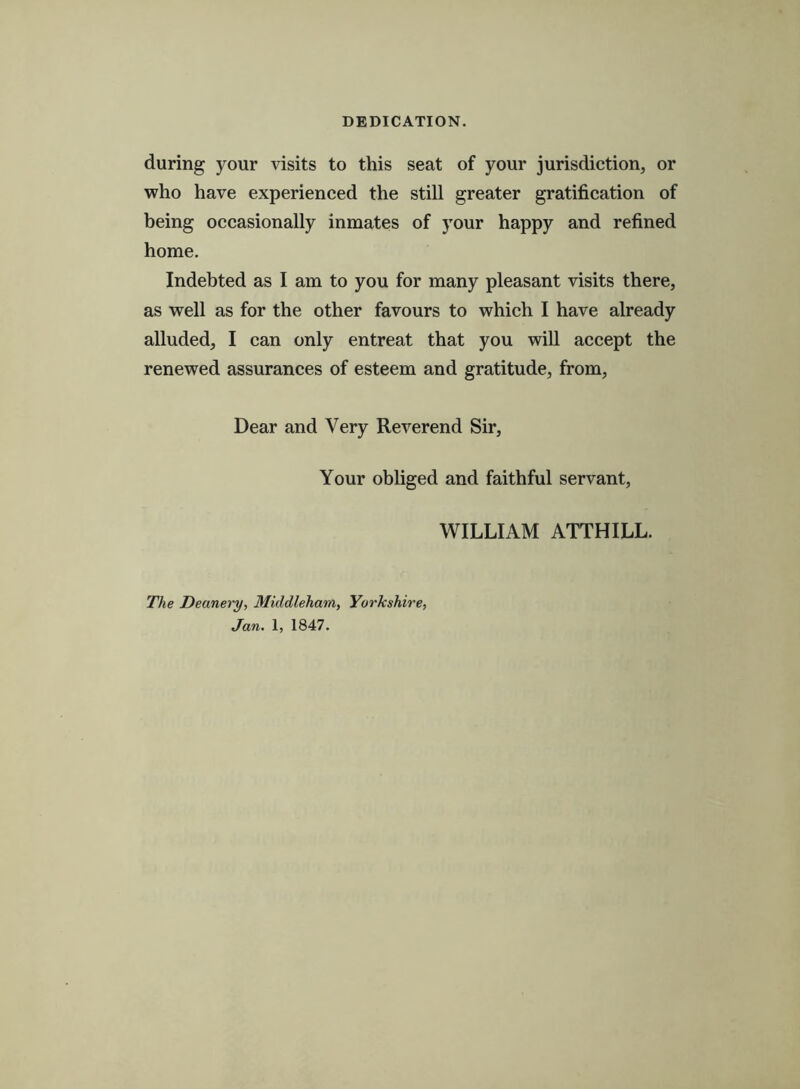 DEDICATION. during your visits to this seat of your jurisdiction, or who have experienced the still greater gratification of being occasionally inmates of your happy and refined home. Indebted as I am to you for many pleasant visits there, as well as for the other favours to which I have already alluded, I can only entreat that you will accept the renewed assurances of esteem and gratitude, from. Dear and Very Reverend Sir, Your obliged and faithful servant, WILLIAM ATTHILL. The Deanery, Middleham, Yorkshire, Jan. 1, 1847.