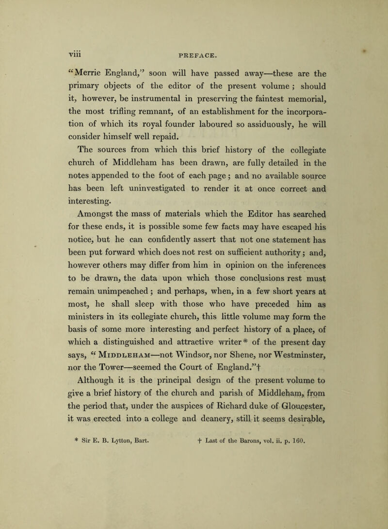 “Merrie England,’^ soon will have passed away—these are the primary objects of the editor of the present volume ; should it, however, be instrumental in preserving the faintest memorial, the most trifling remnant, of an establishment for the incorpora- tion of which its royal founder laboured so assiduously, he will consider himself well repaid. The sources from which this brief history of the collegiate church of Middleham has been drawn, are fully detailed in the notes appended to the foot of each page; and no available source has been left uninvestigated to render it at once correct and interesting. Amongst the mass of materials which the Editor has searched for these ends, it is possible some few facts may have escaped his notice, but he can confidently assert that not one statement has been put forward which does not rest on sufficient authority; and, however others may differ from him in opinion on the inferences to be drawn, the data upon which those conclusions rest must remain unimpeached ; and perhaps, when, in a few short years at most, he shall sleep with those who have preceded him as ministers in its collegiate church, this little volume may form the basis of some more interesting and perfect history of a place, of which a distinguished and attractive writer * of the present day says, Middleham—not Windsor, nor Shene, nor Westminster, nor the Tower—seemed the Court of England.^’f Although it is the principal design of the present volume to give a brief history of the church and parish of Middleham, from the period that, under the auspices of Richard duke of Gloujcester, it was erected into a college and deanery, still it seems desirable, * Sir E. B. Lytton, Bart. t Last of the Barons, vol. ii. p. 160.