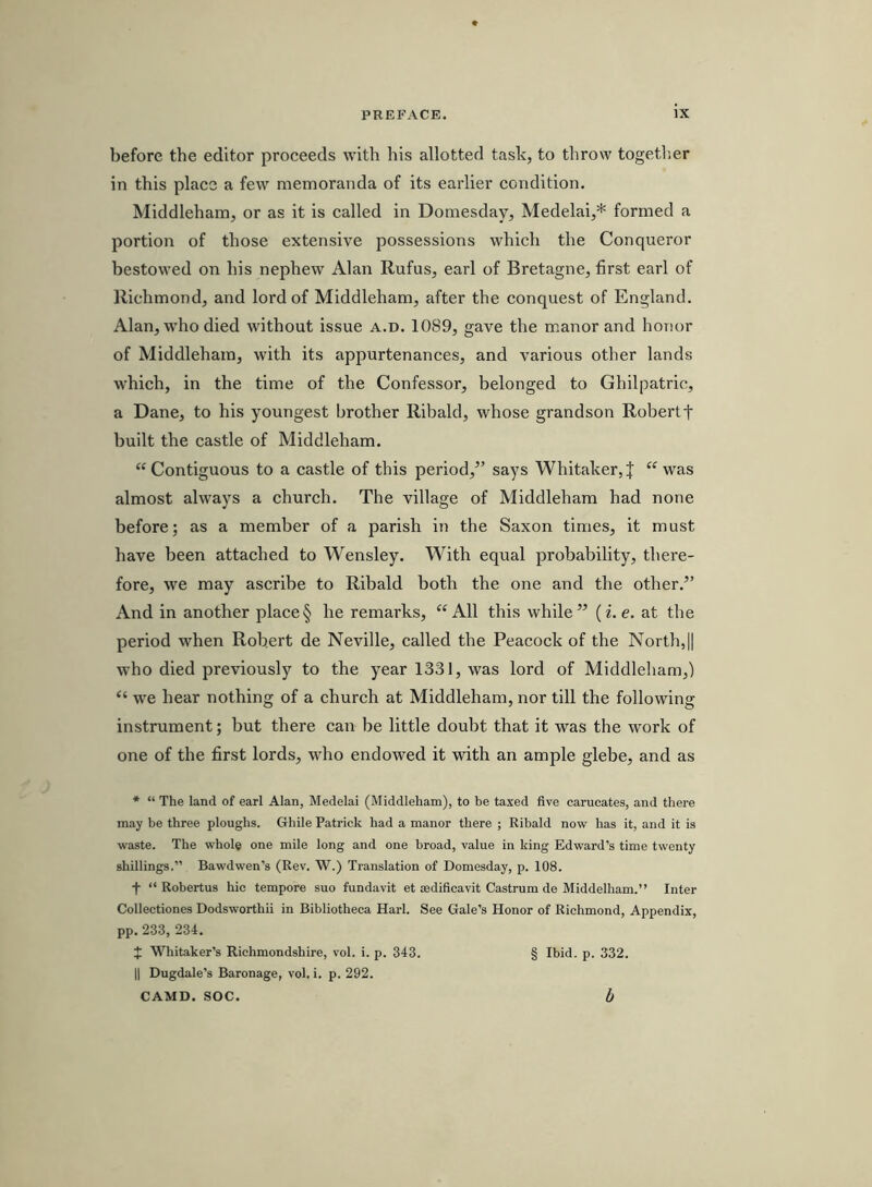 before the editor proceeds with his allotted task, to throw together in this place a few memoranda of its earlier condition. Middleham, or as it is called in Domesday, Medelai,* formed a portion of those extensive possessions which the Conqueror bestowed on his nephew Alan Rufus, earl of Bretagne, first earl of Richmond, and lord of Middleham, after the conquest of England. Alan, w'ho died without issue a.d. 1089, gave the manor and honor of Middleham, with its appurtenances, and various other lands which, in the time of the Confessor, belonged to Ghilpatric, a Dane, to his youngest brother Ribald, whose grandson Robertf built the castle of Middleham. “ Contiguous to a castle of this period,” says Whitaker, J “ was almost always a church. The village of Middleham had none before; as a member of a parish in the Saxon times, it must have been attached to Wensley. With equal probability, there- fore, we may ascribe to Ribald both the one and the other.” And in another place § he remarks, “All this while” (i. e. at the period when Robert de Neville, ealled the Peacock of the North,]] w’ho died previously to the year 1331, was lord of Middleham,) “ we hear nothing of a church at Middleham, nor till the following instrument; but there can be little doubt that it was the work of one of the first lords, who endowed it with an ample glebe, and as * “ The land of earl Alan, Medela! (Middleham), to be taxed five carucates, and there may be three ploughs. Ghile Patrick had a manor there ; Ribald now has it, and it is waste. The whole one mile long and one broad, value in king Edward’s time twenty shillings.” Bawdwen’s (Rev. W.) Translation of Domesday, p. 108. f “ Robertus hie tempore suo fundavit et sedificavit Castrum de Middelham.” Inter Collectiones Dodsworthii in Bibliotheca Harl. See Gale’s Honor of Richmond, Appendix, pp. 233, 234. J Whitaker’s Richmondshire, vol. i. p. 343. § Ibid. p. 332. II Dugdale’s Baronage, vol. i. p. 292. CAMD. SOC. h