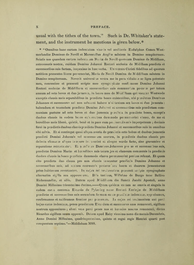 usual with the tithes of the town,” Such is Dr. Whitaker’s state- ment, and the instrument he mentions is given below.* * “ Omnibus hanc cartam indentatam vlsuvis vel audlturis Radulphus Comes West- merlandi® Dominus de Nevill et Marescallus Angl'® salutem in Domino sempiternam. Sciatis nos quandam carlam indenia am Mai’ise de Nevill quondam Dominoe de Midilliam, antecessoris nostroe, cuidam Domino Jolianni Reclori ecclesioe de Midilham proedicta et successoribus suis factam, inspexisse in baeo verba. Universis Cbristi fidelibus ad quorum notitiam praesentes lilerae peivenerint, Maria de Nevill Domina de M iddilbam salutem in Domino sempiternam, Noverlt universi'os vestra me in pura viduitaie ae ligea potestate mea, concessisse et prmsenti scripto meo cyrogivpbato confi.masse Domino Johanni Rectori ecclesiae de Middilbam et successoribus suis commuti-am pastu m per totum annum ad octo boves et duo jumenla, in botco meo de Miud'lbam qui vocaiur Westwode exceptis clausis meis separabilibus in proedicto bosco existeotibus, ubi p cediclus Dommas Johannes et successores sui non soleoant habeie nWi tanlum sex boves et duo jumenta : habendum et tenendum piaedicto Domino Jobaani et successoribus suis prmdictam com- muniam pasturse ad octo boves et duo jumenta p md'C'.a in prsedicto bosco, except's duobus clausis in eodem bo eo ex's.eni,ibus dummodo peimanserint clausa, de me et beredibus meis libere, quiete, ben6 et in pace cum pei.inen.iissuis iniperpetuum ; deeimis foeni in proedictis duobus clausis p’oedicto Domino Johanni et successoribus suis in omnibus sibi salvis. Et si contingat quod aliqua averia de praediclis octo bobus et duobus jumentis prmdicti Domini Johannis vel successo urn suorum, in piaedictis duobus clausis pro dereetu clausu;® al'quo lem-iore in. averint et absque wardo facto, sine gravamiue et reparatione retracle itu”. Et o oed'c us Dorodius Johannes p' o se et successoribus suis, pi'mdictse Domin® Marim et hxredibus suis tolum jus et clameum communis in prmdicJs duobus clausis in bosco pimdicto dummodo clausa pei manserint peniius relaxat. Et quam cito prmdicta duo clausa pro non clausis leneantur prmdici's Domino Johanne et successoribus suis, ad slalum commun's pastuv® sex bourn et duorum jumentorum prius babitorum reverlantur. In cujus rel les.imoa'um pisesenti sc ipto cyrographato alternatim sigUla sua apposue uni. Hi's testmus, Wil'elmo de Burgo tunc Ballivo Richemundi®, et aliis. Datum apud Middiluam die Sancti Jacobi Apostoli, anno Domini Millesimo tvicentesimo decimo. Quam quidem cartam ac omnia et singula in eadem car.a contenta Ricardo de Pokering nunc Reclori Ecclesj® de Middilbam prmdict® et successoribus suis secundum fo' mam car.® p]®d'c.® indeniai®, appiobarous, conftrmamus et ralificamus firmiler per p msenies. la cujus rei lesiimonium uni paril hujuscarl® indentat®, penes prmdicium R^ca dum et successo'es suos remanenti, sigillum nostrum apposuimus ; alleri veio parii penes nos et bmvedes nosiros remanenti, dietus Ricardus sigillum suum apposuit. Datum apud Raby vicesimo nono diemensisDecembris, Anno Domini Millesimo, quadringenlesimo, quinto et regni regis Henrici quart! post conquestum septimo.”—Middleham MSS.