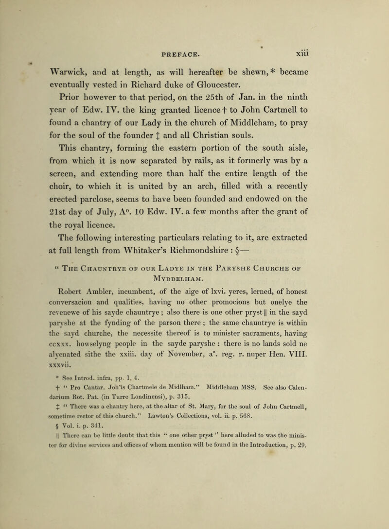 Warwick, and at length, as will hereafter be shewn, * became eventually vested in Richard duke of Gloucester. Prior however to that period, on the 25th of Jan. in the ninth year of Edw. IV. the king granted licence f to John Cartmell to found a chantry of our Lady in the church of Middleham, to pray for the soul of the founder J and all Christian souls. This chantry, forming the eastern portion of the south aisle, from which it is now separated by rails, as it formerly was by a screen, and extending more than half the entire length of the choir, to which it is united by an arch, filled with a recently erected parclose, seems to have been founded and endowed on the 21st day of July, A°. 10 Edw. IV. a few months after the grant of the royal licence. The following interesting particulars relating to it, are extracted at full length from Whitaker’s Richmondshire : §— “ The Chauntrye of our Ladye in the Paryshe Churche of Myddelham. Robert Ambler, incumbent, of the aige of Ixvi. yeres, lerned, of honest conversacion and qualities, having no other promocions but onelye the revenewe of his sayde chauntrye; also there is one other pryst || in the sayd paryshe at the fynding of the parson there ; the same chauntrye is within the sayd churche, the necessite thereof is to minister sacraments, having ccxxx. howselyng people in the sayde paryshe : there is no lands sold ne alyenated sithe the xxiii. day of November, a“. reg. r. nuper Hen. VIII. xxxvii. * See Introd. infra, pp. 1, 4. t “ Pro Cantar. Joh’is Chartmele de Midlham.” Middleham MSS. See also Calen- darium Rot. Pat. (in Turre Londinensi), p. 315. J “ There wa.s a chantry here, at the altar of St. Mary, for the soul of John Cartmell, sometime rector of this church.” Lawton’s Collections, vol. ii. p. 568. § Vol. i. p. 341. II There can be little doubt that this “ one other pryst ” here alluded to was the minis- ter for divine services and offices of whom mention will be found in the Introduction, p. 29.