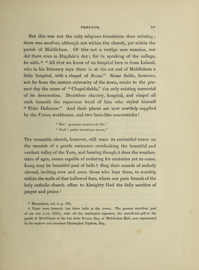 But this was not the only relig'ous foundation then existing; there was another, although not within the church, yet within the parish of Middleham. Of this not a vestige now remains, nor did there even in Dugdale’s day; for in speaking of the college, he adds.* All that we know of an hospital here is from Leland, who in his Itinerary says there is at the est end of Middleham a little hospital, with a chapel of Jesus.” Some fields, however, not far from the eastern extremity of the town, retain to the pre- sent day the name of “ Chapel-fields,” the only existing memorial of its desecration. Doubtless chantry, hospital, and chapel all sank beneath the rapacious hand of him who styled himself “ Fidei Defensor.” And their places are now worthily supplied by the Union workhouse, and two barn-like conventicles! “ Hei! quantum mutatus ab illo.” “ Proh ! pudor inversique mores.” The venerable church, however, still rears its embattled tower on the summit of a gentle eminence overlooking the beautiful and verdant valley of the Yore, and bearing though it does the weather- stain of ages, seems capable of enduring for centuries yet to come. Long may its beautiful peal of bells t fling their sounds of melody abroad, inviting ever and anon those who hear them, to worship within the walls of that hallowed fane, where our pure branch of the holy catholic church offers to Almighty God the daily sacrifice of prayer and praise ! * Monasticon, vol. vi. p. 781. t There were formerly but three bells in the tower. The present excellent peal of six was (a.d. 1824), with all the contingent expenses, the munificent gift to the parish of Middleham of the late John Breare, Esq. of Middleham Hall, now represented by his nephew and successor Cliristopher Topham, Esq.