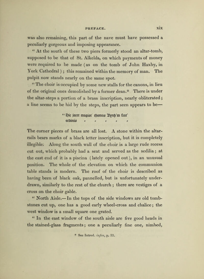 was also remaining, this part of the nave must have possessed a peculiarly gorgeous and imposing appearance. “ At the south of these two piers formerly stood an altar-tomb, supposed to be that of St. Alkelda, on which payments of money were required to be made (as on the tomb of John Haxby, in \ ork Cathedral) ; this remained within the memory of man. The pulpit now stands nearly on the same spot. “ The choir is occupied by some new stalls for the canons, in lieu of the original ones demolished by a former dean.* There is under the altar-steps a portion of a brass inscription, nearly obliterated; a line seems to be hid by the steps, the part seen appears to be— “ I!?ic jacct macifif tfjomaa IBcnij’m frat’ orliinia = = 51 = The corner pieces of brass are all lost. A stone within the altar- rails bears marks of a black letter inscription, but it is completely illegible; Along the south wall of the choir is a large rude recess cut out, which probably had a seat and served as the sedilia; at the east end of it is a piscina (lately opened out), in an unusual position. The whole of the elevation on which the communion table stands is modern. The roof of the choir is described as having been of black oak, pannelled, but is unfortunately under- drawn, similarly to the rest of the church ; there are vestiges of a cross on the choir gable. “ North Aisle.— In the tops of the side windows are old tomb- stones cut up, one has a good early wheel-cross and chalice; the west window is a small square one grated. “ In the east window of the south aisle are five good heads in the stained-glass fragments; one a peculiarly fine one, nimbed, * See Introd. infra, p. 33.