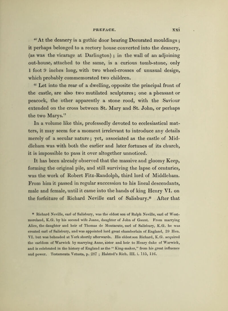 “At the deanery is a gothic door bearing Decorated mouldings ; it perhaps belonged to a rectory house converted into the deanery, (as was the vicarage at Darlington) ; in the wall of an adjoining out-house, attached to the same, is a curious tomb-stone, only 1 foot 9 inches long, with two wheel-crosses of unusual design, which probably commemorated two children. “ Let into the rear of a dwelling, opposite the principal front of the castle, are also two mutilated sculptures; one a pheasant or peacock, the other apparently a stone rood, with the Saviour extended on the cross between St. Mary and St. John, or perhaps the two Marys.” In a volume like this, professedly devoted to ecclesiastical mat- ters, it may seem for a moment irrelevant to introduce any details merely of a secular nature; yet, associated as the castle of Mid- dleham was with both the earlier and later fortunes of its church, it is impossible to pass it over altogether unnoticed. It has been already observed that the massive and gloomy Keep, forming the original pile, and still surviving the lapse of centuries, was the work of Robert Fitz-Randolph, third lord of Middleham. From him it passed in regular succession to his lineal descendants, male and female, until it came into the hands of king Henry VI. on the forfeiture of Richard NeviUe earl of Salisbury.* After that * Richard Neville, earl of Salisbury, was the eldest son of Ralph Neville, earl of West- moreland, K.G. by his second wife Joane, daughter of John of Gaunt. From marrying Alice, the daughter and heir of Thomas de Montacute, earl of Salisbury, K.G. he was created earl of Salisbury, and was appointed lord great chamberlain of England, 39 Hen. VI. but was beheaded at York shortly afterwards. His eldest son Richard, K.G. acquired the earldom of Warwick by marrying Anne, sister and heir to Henry duke of Warwick, and is celebrated in the history of England as the “ King-maker,” from his great influence