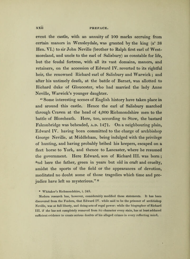 event the castle, with an annuity of 100 marks accruing from certain manors in Wensleydale, was granted by the king (a® 38 Hen. VI.) to sir John Neville (brother to Ralph first earl of West- moreland, and uncle to the earl of Salisbury) as constable for life, but the feudal fortress, with all its vast domains, manors, and retainers, on the accession of Edward IV. reverted to its rightful heir, the renowned Richard earl of Salisbury and Warwick; and after his untimely death, at the battle of Barnet, was allotted to Richard duke of Gloucester, who had married the lady Anne Neville, Warwick’s younger daughter. “ Some interesting scenes of English history have taken place in and around this castle. Hence the earl of Salisbury marched through Craven at the head of 4,000 Richmondshire men to the battle of Bloreheath. Here, too, according to Stow, the bastard Falconbridge was beheaded, a.d. 1471. On a neighbouring plain, Edward IV. having been committed to the charge of archbishop George Neville, at Middleham, being indulged with the privilege of hunting, and having probably bribed his keepers, escaped on a fleet horse to York, and thence to Lancaster, where he resumed the government. Here Edward, son of Richard III. was born ; ^nd here the father, green in years but old in craft and cruelty, amidst the sports of the field or the appearances of devotion, meditated no doubt some of those tragedies which time and pre- judice have left so mysterious.” * * Whitaker’s Richmondshire, i. 348. Modern research has, however, considerably modified these statements. It has been discovered from the Foedera, that Edward IV. while said to be the prisoner of archbishop Neville, was at full liberty, and doing acts of regal power; while the biographer of Richard III. if she has not completely removed from his character every stain, has at least adduced sufficient evidence to create serious doubts of his alleged crimes in every reflecting mind.