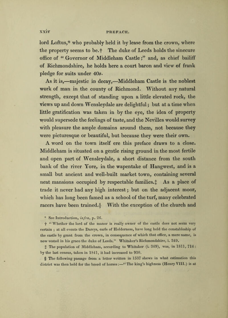 lord Loftus,* * * § who probably held it by lease from the crown, where the property seems to be.f The duke of Leeds holds the sinecure office of “ Governor of Middleham Castleand, as chief bailiff of Richmondshire, he holds here a court baron and view of frank pledge for suits under 40s. As it is,—majestic in decay,—Middleham Castle is the noblest work of man in the county of Richmond, Without any natural strength, except that of standing upon a little elevated rock, the views up and down Wensleydale are delightful; but at a time when little gratification was taken in by the eye, the idea of property would supersede the feelings of taste, and the Nevilles would survey with pleasure the ample domains around them, not because they were picturesque or beautiful, but because they were their own. A word on the town itself ere this preface draws to a close. Middleham is situated on a gentle rising ground in the most fertile and open part of Wensleydale, a short distance from the south bank of the river Yore, in the wapentake of Hangwest, and is a small but ancient and well-built market town, containing several neat mansions occupied by respectable families.^; As a place of trade it never had any high interest; but on the adjacent moor, which has long been famed as a school of the turf, many celebrated racers have been trained.§ With the exception of the church and * See Introduction, infra, p. 26. + “ Whether the lord of the manor is really owner of the castle does not seem very certain ; at all events the Darcys, earls of Holderness, have long held the constableship of the castle by grant from the crown, in consequence of which that office, a mere name, is now vested in his grace the duke of Leeds.” Whitaker’s Richmondshire, i. 349. J The population of Middleham, according to Whitaker (i. 349), was, in 1811, 714 : by the last census, taken in 1841, it had increased to 930. § The following passage from a letter written in 1537 shews in what estimation this district was then held for the breed of horses:—“ The king’s highness (Henry VIII.) is at