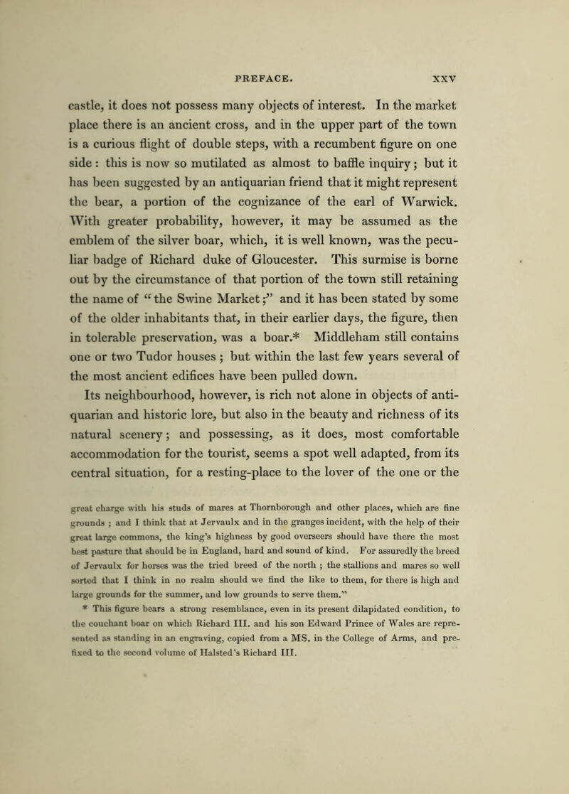 castle, it does not possess many objects of interest. In the market place there is an ancient cross, and in the upper part of the town is a curious flight of double steps, with a recumbent figure on one side : this is now so mutilated as almost to bafile inquiry; but it has been suggested by an antiquarian friend that it might represent the bear, a portion of the cognizance of the earl of Warwick. With greater probability, however, it may be assumed as the emblem of the silver boar, which, it is well known, was the pecu- liar badge of Richard duke of Gloucester. This surmise is borne out by the circumstance of that portion of the town still retaining the name of “ the S\vine Marketand it has been stated by some of the older inhabitants that, in their earlier days, the figure, then in tolerable preservation, was a boar.* Middleham still contains one or two Tudor houses ; but within the last few years several of the most ancient edifices have been pulled down. Its neighbourhood, however, is rich not alone in objects of anti- quarian and historic lore, but also in the beauty and richness of its natural scenery; and possessing, as it does, most comfortable accommodation for the tourist, seems a spot well adapted, from its central situation, for a resting-place to the lover of the one or the great charge with his studs of mares at Thornborough and other places, which are fine grounds ; and I think that at Jervaulx and in the granges incident, with the help of their great large commons, the king’s highness by good overseers should have there the most best pasture that should be in England, bard and sound of kind. For assuredly the breed of Jervaulx for horses was the tried breed of the north ; the stallions and mares so well sorted that I think in no realm should we find the like to them, for there is high and large grounds for the summer, and low grounds to serve them.” * This figure bears a strong resemblance, even in its present dilapidated condition, to the couchant boar on wliich Richard III. and his son Edward Prince of Wales are repre- sented as standing in an engraving, copied from a MS. in the College of Arms, and pre- fixed to the second volume of Ilalsted’s Richard III.