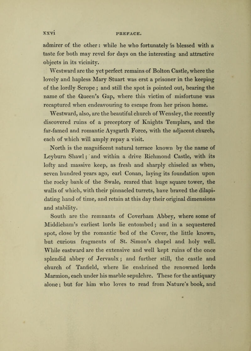 admirer of the other : while he who fortunately is blessed with a taste for both may revel for days on the interesting and attractive objects in its vicinity. Westward are the yet perfect remains of Bolton Castle, where the lovely and hapless Mary Stuart was erst a prisoner in the keeping of the lordly Sci'ope ; and still the spot is pointed out, bearing the name of the Queen’s Gap, where this victim of misfortune was recaptured when endeavouring to escape from her prison home. Westward, also, are the beautiful church of Wensley, the recently discovered ruins of a preceptory of Knights Templars, and the far-famed and romantic Aysgarth Force, with the adjacent church, each of which will amply repay a visit. North is the magnificent natural terrace known by the name of Leyburn Shawl; ‘ and within a drive Richmond Castle, with its lofty and massive keep, as fresh and sharply chiseled as when, seven hundred years ago, earl Conan, laying its foundation upon the rocky bank of the Swale, reared that huge square tower, the walls of which, with their pinnacled turrets, have braved the dilapi- dating hand of time, and retain at this day their original dimensions and stability. South are the remnants of Coverham Abbey, where some of Middleham’s earliest lords lie entombed; and in a sequestered spot, close by the romantic bed of the Cover, the little known, but curious fragments of St. Simon’s chapel and holy well. While eastward are the extensive and well kept ruins of the once splendid abbey of Jervaulx; and further still, the castle and church of Tanfield, where lie enshrined the renowned lords Marmion, each under his marble sepulchre. These for the antiquary alone; but for him who loves to read from Nature’s book, and