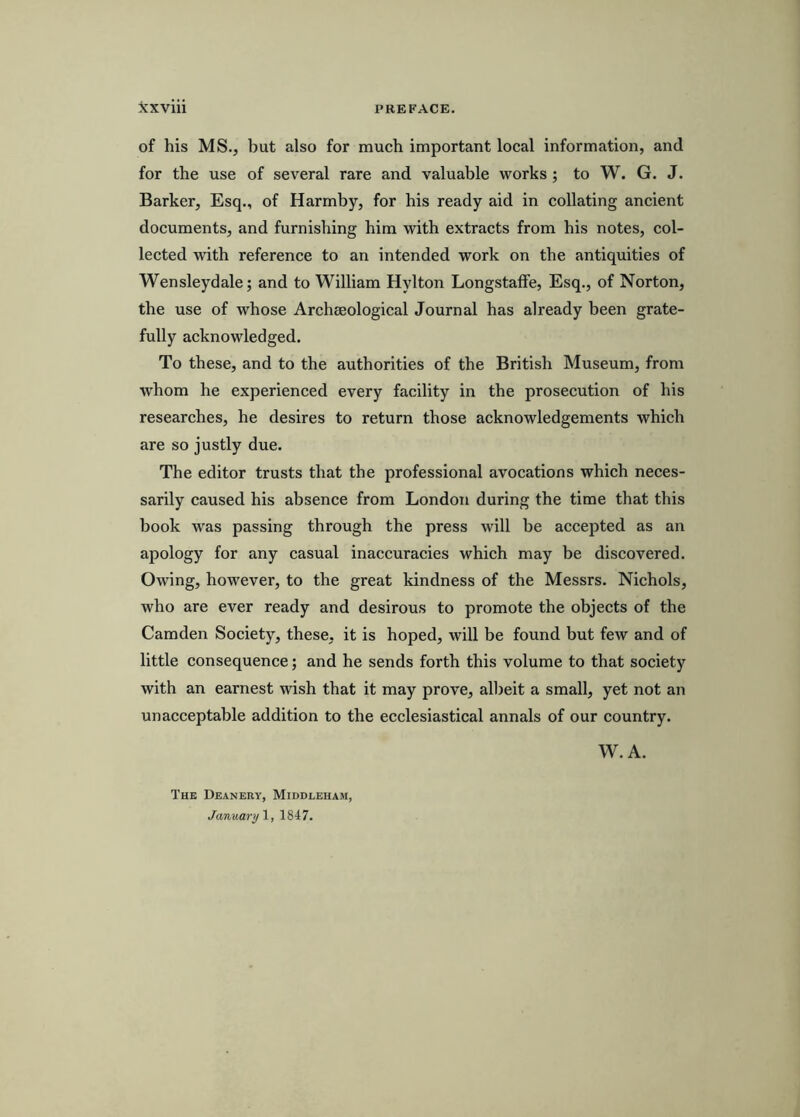 of his MS., but also for much important local information, and for the use of several rare and valuable works; to W. G. J. Barker, Esq., of Harmby, for his ready aid in collating ancient documents, and furnishing him with extracts from his notes, col- lected with reference to an intended work on the antiquities of Wensleydale; and to William Hylton LongstafFe, Esq., of Norton, the use of whose Archseological Journal has already been grate- fully acknowledged. To these, and to the authorities of the British Museum, from whom he experienced every facility in the prosecution of his researches, he desires to return those acknowledgements which are so justly due. The editor trusts that the professional avocations which neces- sarily caused his absence from London during the time that this book was passing through the press will be accepted as an apology for any casual inaccuracies which may be discovered. Owing, however, to the great kindness of the Messrs. Nichols, who are ever ready and desirous to promote the objects of the Camden Society, these, it is hoped, will be found but few and of little consequence; and he sends forth this volume to that society with an earnest wish that it may prove, albeit a small, yet not an unacceptable addition to the ecclesiastical annals of our country. W. A. The Deanery, Middleham, January 1847.