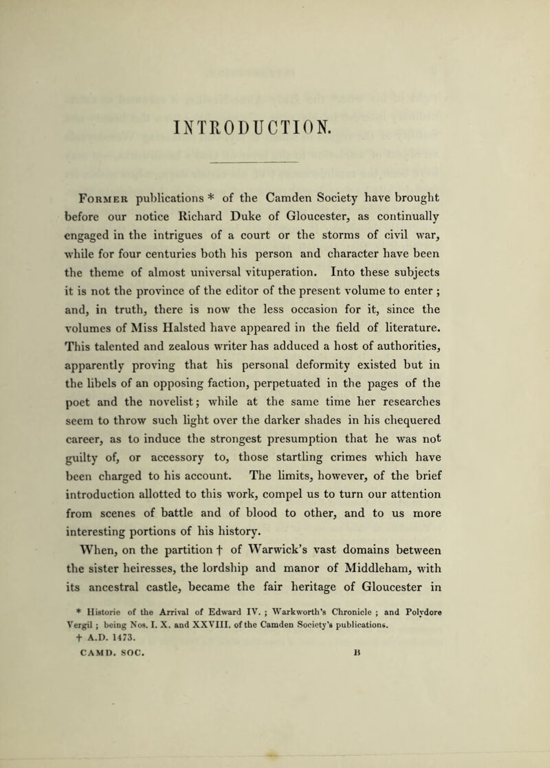 INTRODUCTION. Former publications * of the Camden Society have brought before our notice Richard Duke of Gloucester, as continually engaged in the intrigues of a eourt or the storms of civil war, while for four centuries both his person and character have been the theme of almost universal vituperation. Into these subjects it is not the province of the editor of the present volume to enter ; and, in truth, there is now the less occasion for it, since the volumes of Miss Halsted have appeared in the field of literature. This talented and zealous writer has adduced a host of authorities, apparently proving that his personal deformity existed but in the libels of an opposing faction, perpetuated in the pages of the poet and the novelist; while at the same time her researches seem to throw such light over the darker shades in his chequered career, as to induce the strongest presumption that he was not guilty of, or accessory to, those startling crimes which have been charged to his account. The limits, however, of the brief introduction allotted to this w’ork, compel us to turn our attention from scenes of battle and of blood to other, and to us more interesting portions of his history. When, on the partition f of Warwick’s vast domains between the sister heiresses, the lordship and manor of Middleham, with its ancestral castle, became the fair heritage of Gloucester in * Histone of the Amval of Edward IV. ; Warkworth's Chronicle ; and Polydore Vergil ; being Nos. I. X. and XXVIII. of the Camden Society’s publications. t A.D. 1473. CAMO, SOC. B