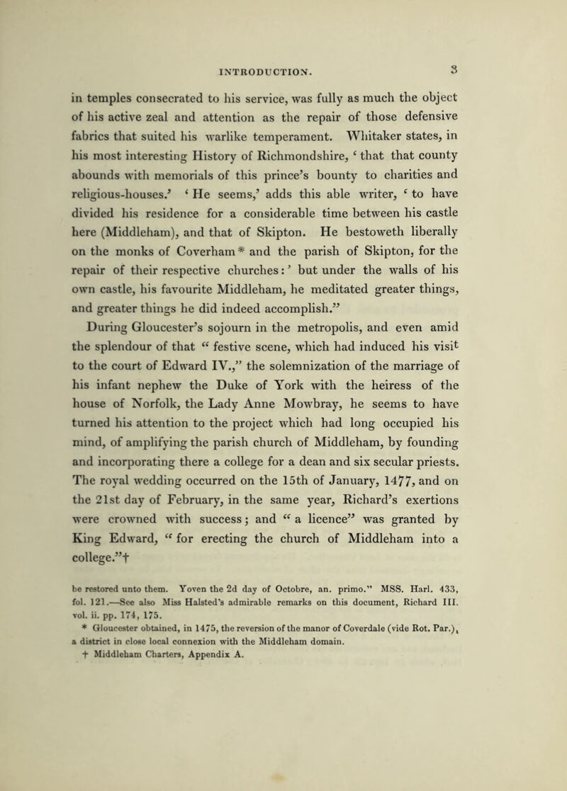 in temples consecrated to his service, was fully as much the object of his active zeal and attention as the repair of those defensive fabrics that suited his warlike temperament. Whitaker states, in his most interesting History of Richmondshire, ‘ that that county abounds with memorials of this prince’s bounty to charities and religious-houses.’ ‘ He seems,’ adds this able writer, ‘ to have divided his residence for a considerable time between his castle here (Middleham), and that of Skipton. He bestoweth liberally on the monks of Coverham * and the parish of Skipton, for the repair of their respective churches: ’ but under the walls of his own castle, his favourite Middleham, he meditated greater things, and greater things he did indeed accomplish.” During Gloucester’s sojourn in the metropolis, and even amid the splendour of that “ festive scene, which had induced his visit to the court of Edward IV.,” the solemnization of the marriage of his infant nephew the Duke of York with the heiress of the house of Norfolk, the Lady Anne Mowbray, he seems to have turned his attention to the project which had long occupied his mind, of amplifying the parish church of Middleham, by founding and incorporating there a college for a dean and six secular priests. The royal wedding occurred on the 15th of January, 1477jand on the 21st day of February, in the same year, Richard’s exertions were crowned with success; and a licence” was granted by King Edward, for erecting the church of Middleham into a college.”t be restored unto them. Yoven the 2d day of Octobre, an. primo.” MSS. Harl. 433, fol. 121.—See also Miss Halsted's admirable remarks on this document, Richard III. Tol. ii. pp. 174, 175. * Gloucester obtained, in 1475, the reversion of the manor of Coverdale (vide Rot. Par.), a district in close local connexion with the Middleham domain. t Middleham Charters, Appendix A.