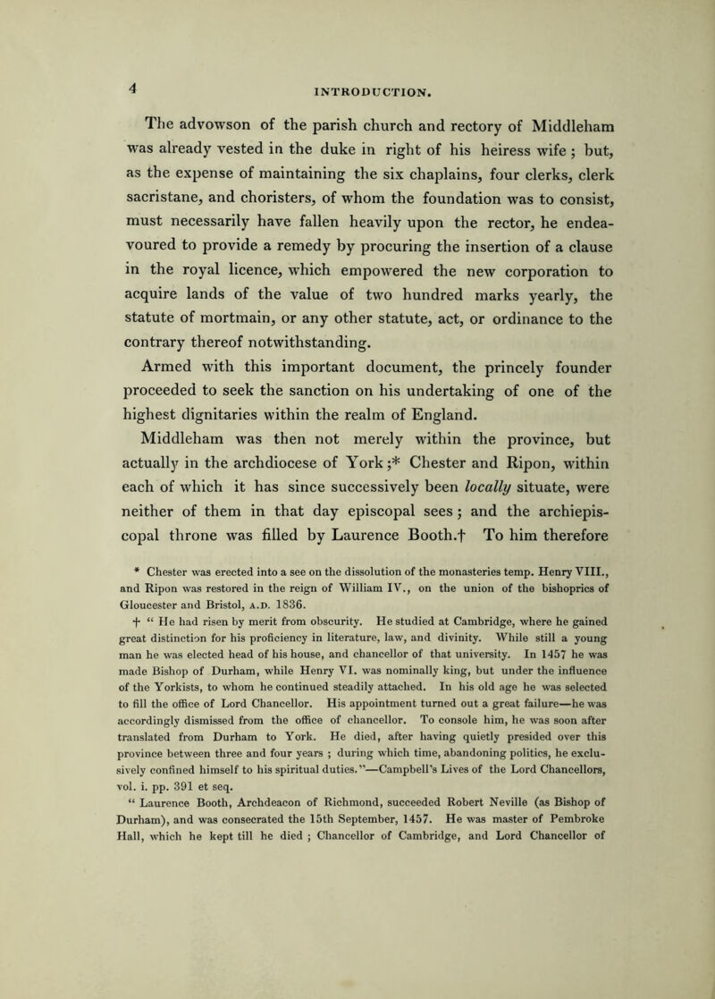 The advowson of the parish church and rectory of Middleham was already vested in the duke in right of his heiress wife ; but, as the expense of maintaining the six chaplains, four clerks, clerk sacristane, and choristers, of whom the foundation was to consist, must necessarily have fallen heavily upon the rector, he endea- voured to provide a remedy by procuring the insertion of a clause in the royal licence, which empowered the new corporation to acquire lands of the value of two hundred marks yearly, the statute of mortmain, or any other statute, act, or ordinance to the contrary thereof notwithstanding. Armed with this important document, the princely founder proceeded to seek the sanction on his undertaking of one of the highest dignitaries within the realm of England. Middleham was then not merely within the province, but actually in the archdiocese of York;* Chester and Ripon, within each of which it has since successively been locally situate, were neither of them in that day episcopal sees; and the archiepis- copal throne was filled by Laurence Booth.f To him therefore * Chester was erected into a see on the dissolution of the monasteries temp. Henry VIII., and Ripon was restored in the reign of William IV., on the union of the bishoprics of Gloucester and Bristol, a.d. 1836. + “ He had risen by merit from obscurity. He studied at Cambridge, where he gained great distinction for his proficiency in literature, law, and divinity. While still a young man he was elected head of his house, and chancellor of that university. In 1457 he was made Bishop of Durham, while Henry VI. was nominally king, but under the influence of the Yorkists, to whom he continued steadily attached. In his old age he was selected to fill the office of Lord Chancellor. His appointment turned out a great failure—he was accordingly dismissed from the office of chancellor. To console him, he was soon after translated from Durham to York. He died, after having quietly presided over this province between three and four years ; during which time, abandoning politics, he exclu- sively confined himself to his spiritual duties.”—Campbell’s Lives of the Lord Chancellors, vol. i. pp. 391 et seq. “ Laurence Booth, Archdeacon of Richmond, succeeded Robert Neville (as Bishop of Durham), and was consecrated the 15th September, 1457. He was master of Pembroke Hall, which he kept till he died ; Chancellor of Cambridge, and Lord Chancellor of