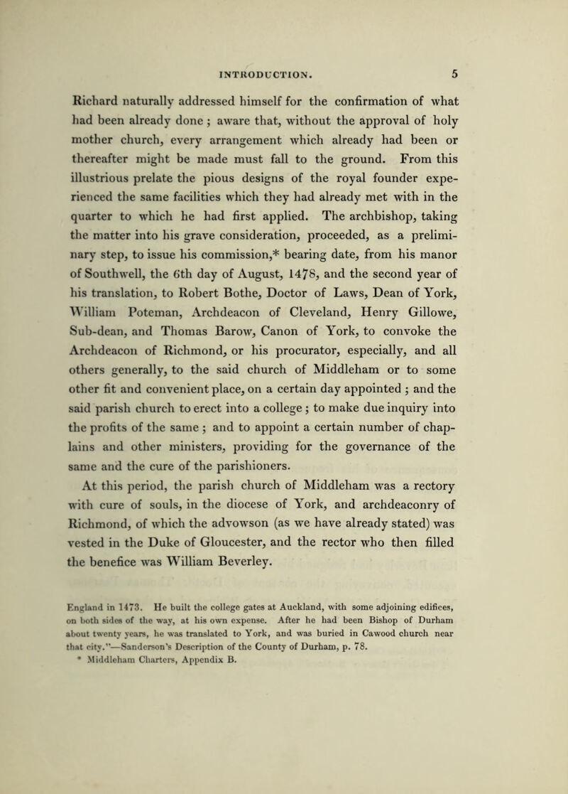 Richard naturally addressed himself for the confirmation of what liad been already done; aware that, without the approval of holy mother church, every arrangement which already had been or thereafter might be made must fall to the ground. From this illustrious prelate the pious designs of the royal founder expe- rienced the same facilities which they had already met with in the quarter to which he had first applied. The archbishop, taking the matter into his grave consideration, proceeded, as a prelimi- nary step, to issue his commission,* bearing date, from his manor of Southwell, the 6th day of August, 1478, and the second year of his translation, to Robert Bothe, Doctor of Laws, Dean of York, William Poteman, Archdeacon of Cleveland, Henry Gillowe, Sub-dean, and Thomas Barow, Canon of York, to convoke the Archdeacon of Richmond, or his procurator, especially, and all others generally, to the said church of Middleham or to some other fit and convenient place, on a certain day appointed ; and the said parish church to erect into a college ; to make due inquiry into the profits of the same ; and to appoint a certain number of chap- lains and other ministers, providing for the governance of the same and the cure of the parishioners. At this period, the parish church of Middleham was a rectory w’ith cure of souls, in the diocese of York, and archdeaconry of Richmond, of which the advowson (as we have already stated) was vested in the Duke of Gloucester, and the rector who then filled the benefice w'as William Beverley. England in 1473. He built the college gates at Auckland, with some adjoining edifices, on both sides of the way, at his own expense. After he had been Bishop of Durham about twenty years, he was translated to York, and was buried in Cawood church near that city.”—Sanderson's Description of the County of Durham, p. 78.