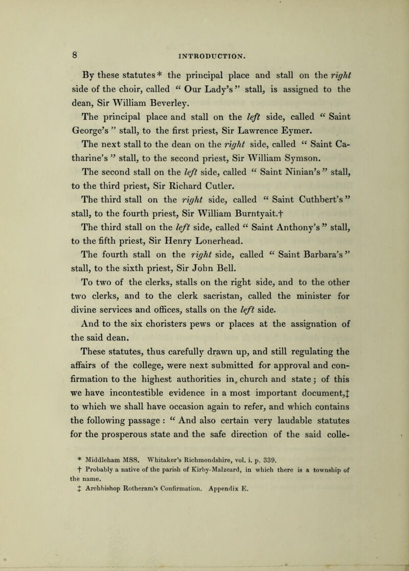 By these statutes * the principal place and stall on the right side of the choir, called “ Our Lady’s ” stall, is assigned to the dean, Sir William Beverley. The principal place and stall on the left side, called “ Saint George’s ” stall, to the first priest, Sir Lawrence Eymer. The next stall to the dean on the right side, called “ Saint Ca- tharine’s ” stall, to the second priest. Sir William Symson. The second stall on the left side, called “ Saint Ninian’s ” stall, to the third priest, Sir Richard Cutler. The third stall on the right side, called “ Saint Cuthbert’s ” stall, to the fourth priest. Sir William Burntyait.f The third stall on the left side, called “ Saint Anthony’s” stall, to the fifth priest, Sir Henry Lonerhead. The fourth stall on the right side, called “ Saint Barbara’s ” stall, to the sixth priest. Sir John Bell. To two of the clerks, stalls on the right side, and to the other two clerks, and to the clerk sacristan, called the minister for divine services and offices, stalls on the left side. And to the six choristers pews or places at the assignation of the said dean. These statutes, thus carefully drawn up, and still regulating the affairs of the college, were next submitted for approval and con- firmation to the highest authorities in, church and state; of this we have incontestible evidence in a most important document,! to which we shall have occasion again to refer, and which contains the following passage : And also certain very laudable statutes for the prosperous state and the safe direction of the said colle- * Middleham MSS. Whitaker’s Richraondshire, vol. i. p. 339. ■f Probably a native of the parish of Kirhy-Malzeard, in which there is a townsliip of the name. J Archbishop Rotheram’s Confirmation. Appendix E.