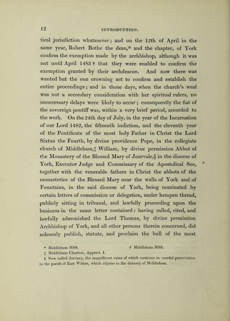 tical jurisdiction whatsoever; and on the 12th of April in the same year, Robert Bothe the dean,* and the chapter, of York confirm the exemption made by the archbishop, although it was not until April 1483 f that they were enabled to confirm the exemption granted by their archdeacon. And now there was wanted but the one crowning act to confirm and establish the entire proceedings; and in those days, when the church’s weal was not a secondary consideration with her spiritual rulers, no unnecessary delays were likely to occur ; consequently the fiat of the sovereign pontiff was, within a very brief period, accorded to the work. On the 24th day of July, in the year of the Incarnation of our Lord 1482, the fifteenth indiction, and the eleventh year of the Pontificate of the most holy Father in Christ the Lord Sixtus the Fourth, by divine providence Pope, in the collegiate church of Middleham,J William, by divine permission Abbot of the Monastery of the Blessed Mary of Jourvale,§ in the diocese of York, Executor Judge and Commissary of the Apostolical See, together with the venerable fathers in Christ the abbots of the monasteries of the Blessed Mary near the walls of York and of Fountains, in the said diocese of York, being nominated by certain letters of commission or delegation, under hempen thread, publicly sitting in tribunal, and lawfully proceeding upon the business in the same letter contained : having called, cited, and lawfully admonished the Lord Thomas, by divine permission Archbishop of York, and all other persons therein concerned, did solemnly publish, statute, and proclaim the bull of the most * Middleham MSS. t Middleham MSS. X Middleham Charters, Append. I. § Now called Jervaux, the magnificent ruins of which continue in careful preservation in the parish of East Witton, which adjoins to the deanery of Middleham.