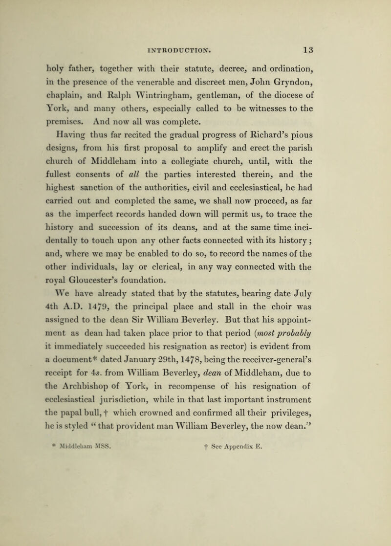 holy father, together with their statute, decree, and ordination, in the presence of the venerable and discreet men, John Gryndon, chaplain, and Ralph Wintringham, gentleman, of the diocese of York, and many others, especially called to be witnesses to the premises. And now all was complete. Having thus far recited the gradual progress of Richard’s pious designs, from his first proposal to amplify and erect the parish church of Middleham into a collegiate church, until, with the fullest consents of all the parties interested therein, and the highest sanction of the authorities, civil and ecclesiastical, he had carried out and completed the same, we shall now proceed, as far as the imperfect records handed down will permit us, to trace the history and succession of its deans, and at the same time inci- dentally to touch upon any other facts connected with its history; and, M'here we may be enabled to do so, to record the names of the other individuals, lay or clerical, in any way connected with the royal Gloucester’s foundation. We have already stated that by the statutes, bearing date July 4th A.D. 1479, the principal place and stall in the choir was assigned to the dean Sir William Beverley. But that his appoint- ment as dean had taken place prior to that period {most probably it immediately succeeded his resignation as rector) is evident from a document* dated January 29th, 1478, being the receiver-general’s receipt for 4.?. from William Beverley, dean of Middleham, due to the Archbishop of York, in recompense of his resignation of ecclesiastical jurisdiction, w’hile in that last important instrument the papal bull, f which crowned and confirmed all their privileges, he is styled “ that provident man William Beverley, the now dean.” * .Mi.l.lleliam MSS. f See Appendix K.