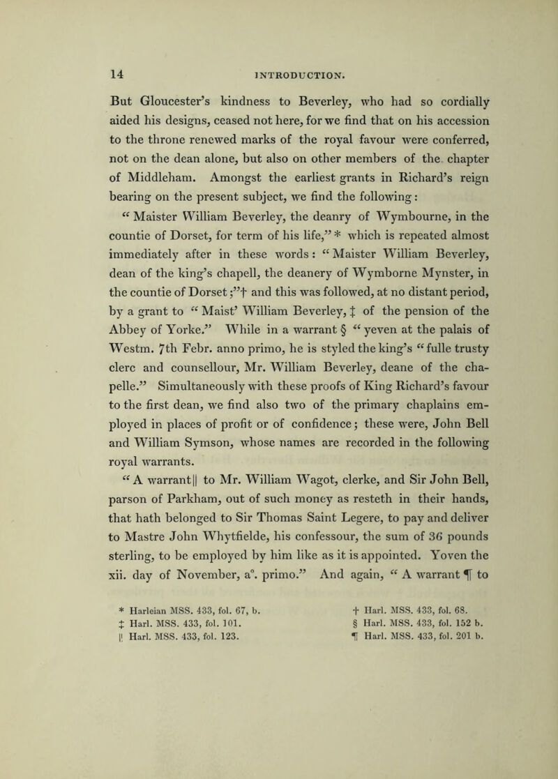 But Gloucester’s kindness to Beverley, who had so cordially aided his designs, ceased not here, for we find that on his accession to the throne renewed marks of the royal favour were conferred, not on the dean alone, but also on other members of the chapter of Middleham. Amongst the earliest grants in Richard’s reign bearing on the present subject, we find the following: “ Maister William Beverley, the deanry of Wymbourne, in the countie of Dorset, for term of his life,” * which is repeated almost immediately after in these words: “ Maister William Beverley, dean of the king’s chapell, the deanery of Wymborne Mynster, in the countie of Dorset ;”t and this was followed, at no distant period, by a grant to “ Maist’ William Beverley, J of the pension of the Abbey of Yorke.” While in a warrant § yeven at the palais of Westm. 7th Febr. anno primo, he is styled the king’s ^‘fulle trusty clerc and counsellour, Mr. William Beverley, deane of the cha- pelle.” Simultaneously with these proofs of King Richard’s favour to the first dean, we find also two of the primary chaplains em- ployed in places of profit or of confidence j these w’ere, John Bell and William Symson, whose names are recorded in the following royal warrants. A warranty to Mr. William Wagot, clerke, and Sir John Bell, parson of Parkham, out of such money as resteth in their hands, that hath belonged to Sir Thomas Saint Legere, to pay and deliver to Mastre John Whytfielde, his confessour, the sum of 36 pounds sterling, to be employed by him like as it is appointed. Yoven the xii. day of November, a“. primo.” And again, “ A warrant ^ to * Harleian MSS. 433, fol. 67, b. t Harl. MSS. 433, fol. 101. 1! Harl. MSS. 433, fol. 123. t Harl. MSS. 433, fol. 68. § Harl. MSS. 433, fol. 152 b. t Harl. MSS. 433, fol. 201 b.