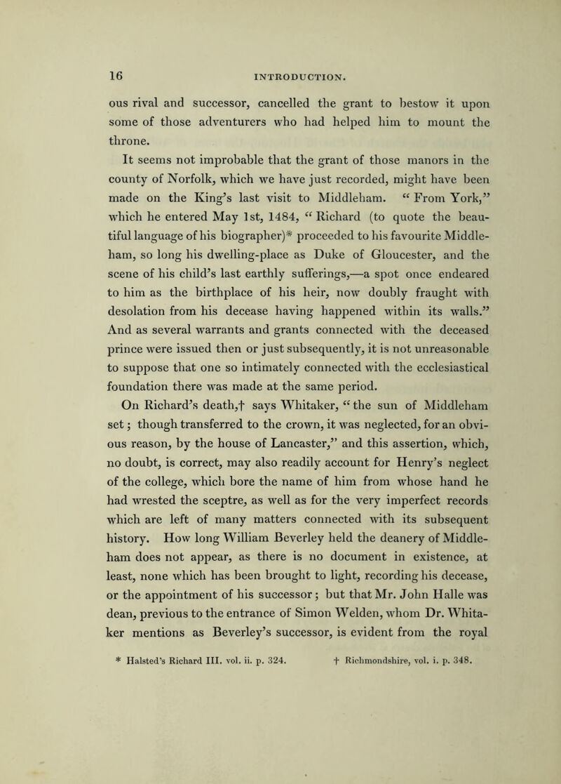 ous rival and successor, cancelled the grant to bestow it upon some of those adventurers who had helped him to mount the throne. It seems not improbable that the grant of those manors in the county of Norfolk, which we have just recorded, might have been made on the King’s last visit to Middleham. “ From York,” which he entered May 1st, 1484, ‘^Richard (to quote the beau- tiful language of his biographer)* proceeded to his favourite Middle- ham, so long his dwelling-place as Duke of Gloucester, and the scene of his child’s last earthly sufferings,—a spot once endeared to him as the birthplace of his heir, now doubly fraught with desolation from his decease having happened wdthiu its walls.” And as several warrants and grants connected with the deceased prince were issued then or just subsequently, it is not unreasonable to suppose that one so intimately connected with the ecclesiastical foundation there was made at the same period. On Richard’s death,f says Whitaker, “ the sun of Middleham set; though transferred to the crown, it was neglected, for an obvi- ous reason, by the house of Lancaster,” and this assertion, which, no doubt, is correct, may also readily account for Henry’s neglect of the college, which bore the name of him from whose hand he had wrested the sceptre, as well as for the very imperfect records which are left of many matters connected with its subsequent history. How long William Beverley held the deanery of Middle- ham does not appear, as there is no document in existence, at least, none which has been brought to light, recording his decease, or the appointment of his successor; but that Mr. John Halle was dean, previous to the entrance of Simon Welden, whom Dr. Whita- ker mentions as Beverley’s successor, is evident from the royal * Halsted’s Richard III. vol. ii. p. 324. + Richmondshire, vol. i. p. 348.