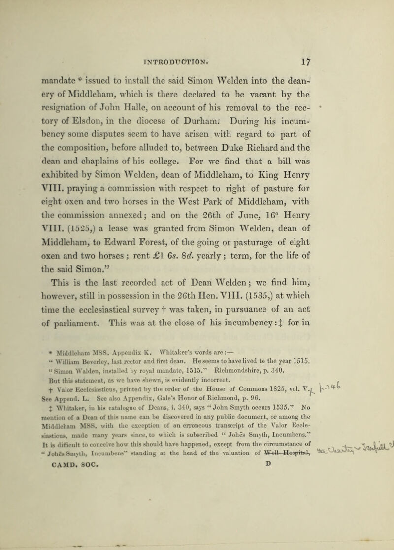 mandate * issued to install the said Simon Welden into the dean- ery of Middleham, which is there declared to be vacant by the resignation of John Malle, on account of his removal to the rec- tory of Elsdon, in the diocese of Durham; Dui'ing his incum- bency some disputes seem to have arisen with regard to part of the composition, before alluded to, between Duke Richard and the dean and chaplains of his college. For we find that a bill was exhibited by Simon Welden, dean of Middleham, to King Henry VIII. praying a commission with respect to right of pasture for eight oxen and two horses in the West Park of Middleham, with the commission annexed; and on the 26th of June, 16° Henry VIII. (1525,) a lease was granted from Simon Welden, dean of Middleham, to Edward Forest, of the going or pasturage of eight oxen and two horses ; rent £l 6s. 8d. yearly; term, for the life of the said Simon.” This is the last recorded act of Dean Welden; we find him, however, still in possession in the 26th Hen. VIII. (1535,) at which time the ecclesiastical survey t was taken, in pursuance of an act of parliament. This was at the close of his incumbency: J for in * Middleham MSS. Appendix K. Whitaker's words are:— “ William Ueverley, last rector and first dean. He seems to have lived to the year 1515. “Simon Walden, installed by royal mandate, 1615.” Richmondshire, p. 340. But this statement, as we have shewn, is evidently incorrect. + Valor Ecclesiastieus, printed hy the order of the House of Commons 1825, vol. See Append. L. See also Appendix, Gale’s Honor of Richmond, p. 96. ♦ Whitaker, in his catalogue of Dc.ans, i. 340, says “John Smyth occurs 1535.’’ No mention of a Dean of this name can be discovered in any public document, or among the Middleham MSS. with the exception of an erroneous transcript of the Valor Eccle- siasticus, made many years since, to which is subscribed “ Johes Smyth, Incumbens.” It is difficult to conceive how this should have happened, except from the circumstance of “ Johes Smyth, Incumbens” standing at the head of the valuation of Woll Hospital, CAMD. SOC. D